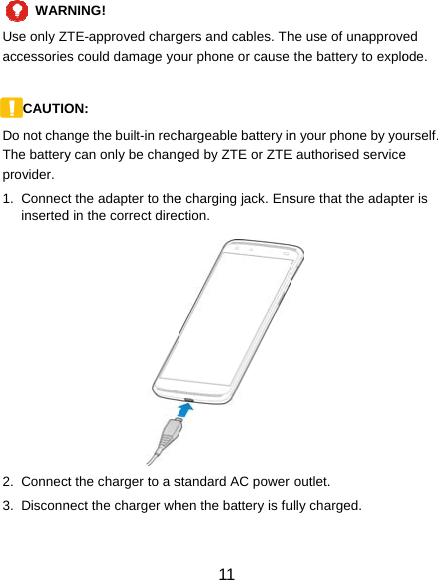 WARUse only Zaccessorie CAUTIODo not chaThe batteryprovider. 1. Connecinserted     2. Connec3. Disconn RNING!  TE-approved chargs could damage yoON:  nge the built-in rechy can only be changct the adapter to thed in the correct direcct the charger to a snect the charger wh 11 gers and cables. Thour phone or cause hargeable battery inged by ZTE or ZTEe charging jack. Ensction. standard AC power hen the battery is fuhe use of unapprovthe battery to explon your phone by yoE authorised servicesure that the adapteoutlet. ully charged. ed ode. urself. e er is 
