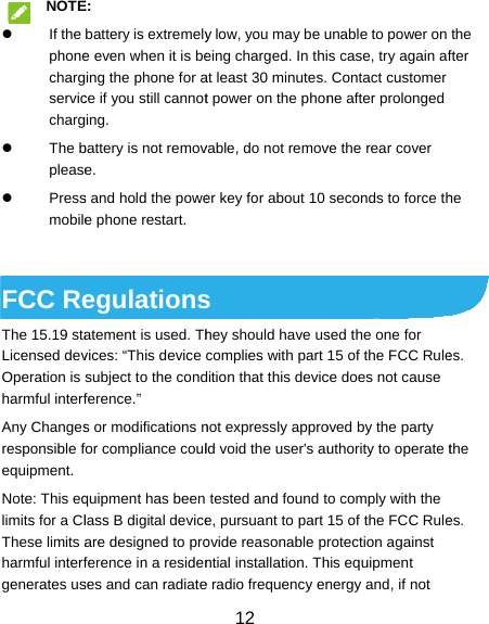  NOTE If the phonechargserviccharg The bplease Pressmobile FCC ReThe 15.19 staLicensed devOperation is harmful interfAny Changesresponsible fequipment. Note: This eqlimits for a ClThese limits aharmful interfgenerates usE: battery is extremelye even when it is beging the phone for ace if you still cannotging. battery is not remove. s and hold the powee phone restart. egulationsatement is used. Thvices: “This device subject to the condference.” s or modifications nfor compliance coulquipment has been lass B digital deviceare designed to proference in a residenses and can radiate12 y low, you may be ueing charged. In thiat least 30 minutes. t power on the phonvable, do not remover key for about 10 s hey should have uscomplies with part dition that this devicnot expressly approld void the user&apos;s autested and found te, pursuant to part ovide reasonable prntial installation. The radio frequency enunable to power on s case, try again afContact customer ne after prolonged ve the rear cover seconds to force thsed the one for 15 of the FCC Rulece does not cause oved by the party uthority to operate to comply with the 15 of the FCC Rulerotection against his equipment nergy and, if not the fter he es. the es. 