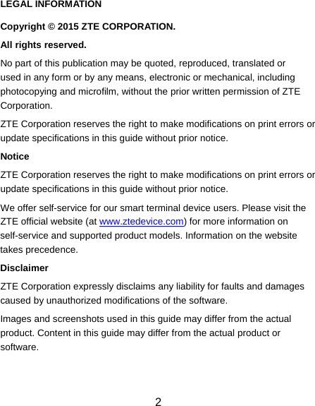  2 LEGAL INFORMATION Copyright © 2015 ZTE CORPORATION. All rights reserved. No part of this publication may be quoted, reproduced, translated or used in any form or by any means, electronic or mechanical, including photocopying and microfilm, without the prior written permission of ZTE Corporation. ZTE Corporation reserves the right to make modifications on print errors or update specifications in this guide without prior notice. Notice ZTE Corporation reserves the right to make modifications on print errors or update specifications in this guide without prior notice. We offer self-service for our smart terminal device users. Please visit the ZTE official website (at www.ztedevice.com) for more information on self-service and supported product models. Information on the website takes precedence. Disclaimer ZTE Corporation expressly disclaims any liability for faults and damages caused by unauthorized modifications of the software. Images and screenshots used in this guide may differ from the actual product. Content in this guide may differ from the actual product or software.  