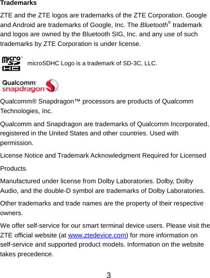 3 Trademarks ZTE and the ZTE logos are trademarks of the ZTE Corporation. Google and Android are trademarks of Google, Inc. The Bluetooth® trademark and logos are owned by the Bluetooth SIG, Inc. and any use of such trademarks by ZTE Corporation is under license.            microSDHC Logo is a trademark of SD-3C, LLC.   Qualcomm® Snapdragon™ processors are products of Qualcomm Technologies, Inc. Qualcomm and Snapdragon are trademarks of Qualcomm Incorporated, registered in the United States and other countries. Used with permission. License Notice and Trademark Acknowledgment Required for Licensed Products. Manufactured under license from Dolby Laboratories. Dolby, Dolby Audio, and the double-D symbol are trademarks of Dolby Laboratories. Other trademarks and trade names are the property of their respective owners. We offer self-service for our smart terminal device users. Please visit the ZTE official website (at www.ztedevice.com) for more information on self-service and supported product models. Information on the website takes precedence. 