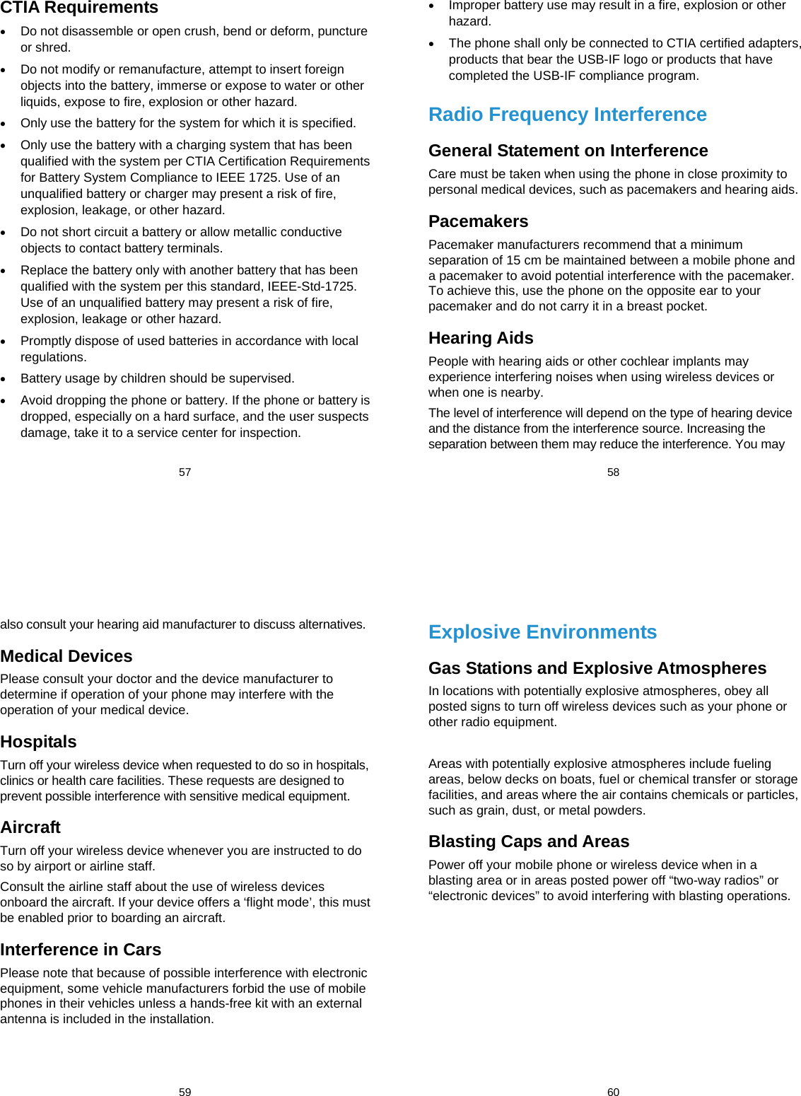  57 CTIA Requirements  Do not disassemble or open crush, bend or deform, puncture or shred.  Do not modify or remanufacture, attempt to insert foreign objects into the battery, immerse or expose to water or other liquids, expose to fire, explosion or other hazard.  Only use the battery for the system for which it is specified.  Only use the battery with a charging system that has been qualified with the system per CTIA Certification Requirements for Battery System Compliance to IEEE 1725. Use of an unqualified battery or charger may present a risk of fire, explosion, leakage, or other hazard.  Do not short circuit a battery or allow metallic conductive objects to contact battery terminals.  Replace the battery only with another battery that has been qualified with the system per this standard, IEEE-Std-1725. Use of an unqualified battery may present a risk of fire, explosion, leakage or other hazard.  Promptly dispose of used batteries in accordance with local regulations.  Battery usage by children should be supervised.  Avoid dropping the phone or battery. If the phone or battery is dropped, especially on a hard surface, and the user suspects damage, take it to a service center for inspection.  58  Improper battery use may result in a fire, explosion or other hazard.  The phone shall only be connected to CTIA certified adapters, products that bear the USB-IF logo or products that have completed the USB-IF compliance program. Radio Frequency Interference General Statement on Interference Care must be taken when using the phone in close proximity to personal medical devices, such as pacemakers and hearing aids. Pacemakers Pacemaker manufacturers recommend that a minimum separation of 15 cm be maintained between a mobile phone and a pacemaker to avoid potential interference with the pacemaker. To achieve this, use the phone on the opposite ear to your pacemaker and do not carry it in a breast pocket. Hearing Aids People with hearing aids or other cochlear implants may experience interfering noises when using wireless devices or when one is nearby. The level of interference will depend on the type of hearing device and the distance from the interference source. Increasing the separation between them may reduce the interference. You may  59 also consult your hearing aid manufacturer to discuss alternatives. Medical Devices Please consult your doctor and the device manufacturer to determine if operation of your phone may interfere with the operation of your medical device. Hospitals Turn off your wireless device when requested to do so in hospitals, clinics or health care facilities. These requests are designed to prevent possible interference with sensitive medical equipment. Aircraft Turn off your wireless device whenever you are instructed to do so by airport or airline staff. Consult the airline staff about the use of wireless devices onboard the aircraft. If your device offers a ‘flight mode’, this must be enabled prior to boarding an aircraft. Interference in Cars Please note that because of possible interference with electronic equipment, some vehicle manufacturers forbid the use of mobile phones in their vehicles unless a hands-free kit with an external antenna is included in the installation.  60 Explosive Environments Gas Stations and Explosive Atmospheres In locations with potentially explosive atmospheres, obey all posted signs to turn off wireless devices such as your phone or other radio equipment.  Areas with potentially explosive atmospheres include fueling areas, below decks on boats, fuel or chemical transfer or storage facilities, and areas where the air contains chemicals or particles, such as grain, dust, or metal powders. Blasting Caps and Areas Power off your mobile phone or wireless device when in a blasting area or in areas posted power off “two-way radios” or “electronic devices” to avoid interfering with blasting operations.  