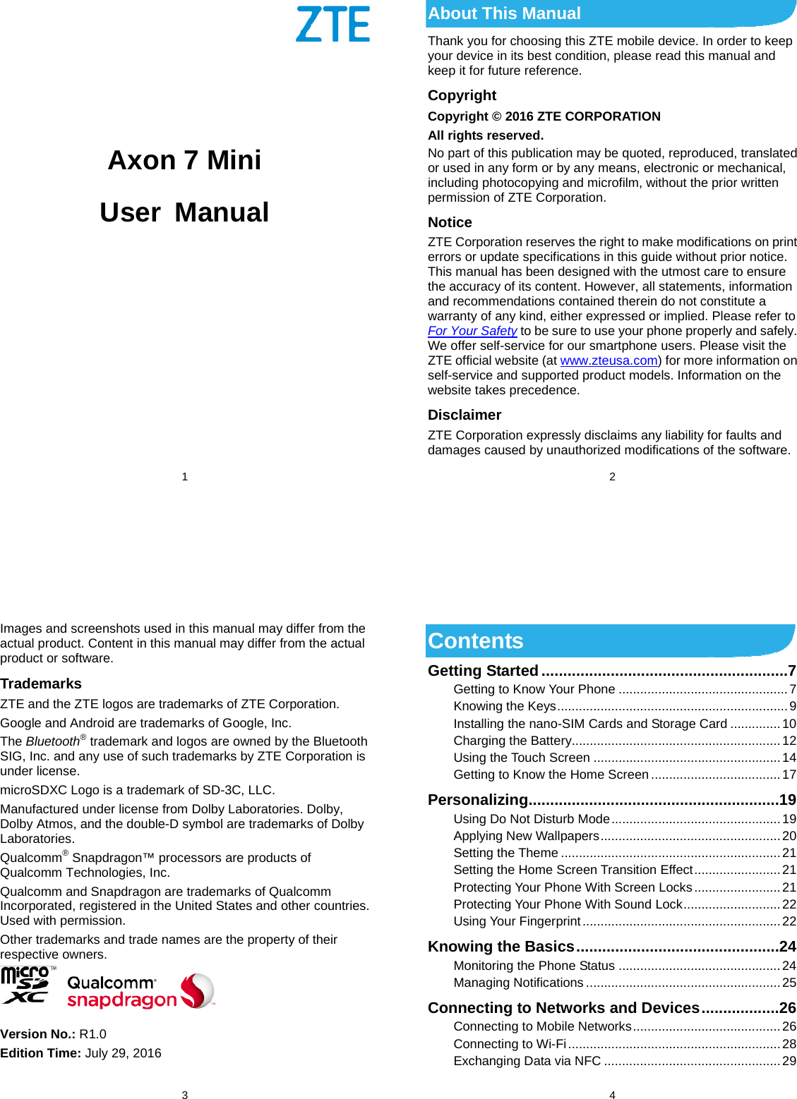 1           Axon 7 Mini User Manual     2 About This Manual Thank you for choosing this ZTE mobile device. In order to keep your device in its best condition, please read this manual and keep it for future reference. Copyright Copyright © 2016 ZTE CORPORATION All rights reserved. No part of this publication may be quoted, reproduced, translated or used in any form or by any means, electronic or mechanical, including photocopying and microfilm, without the prior written permission of ZTE Corporation. Notice ZTE Corporation reserves the right to make modifications on print errors or update specifications in this guide without prior notice. This manual has been designed with the utmost care to ensure the accuracy of its content. However, all statements, information and recommendations contained therein do not constitute a warranty of any kind, either expressed or implied. Please refer to For Your Safety to be sure to use your phone properly and safely. We offer self-service for our smartphone users. Please visit the ZTE official website (at www.zteusa.com) for more information on self-service and supported product models. Information on the website takes precedence. Disclaimer ZTE Corporation expressly disclaims any liability for faults and damages caused by unauthorized modifications of the software.  3 Images and screenshots used in this manual may differ from the actual product. Content in this manual may differ from the actual product or software. Trademarks ZTE and the ZTE logos are trademarks of ZTE Corporation. Google and Android are trademarks of Google, Inc.   The Bluetooth® trademark and logos are owned by the Bluetooth SIG, Inc. and any use of such trademarks by ZTE Corporation is under license.   microSDXC Logo is a trademark of SD-3C, LLC. Manufactured under license from Dolby Laboratories. Dolby, Dolby Atmos, and the double-D symbol are trademarks of Dolby Laboratories. Qualcomm® Snapdragon™ processors are products of Qualcomm Technologies, Inc.   Qualcomm and Snapdragon are trademarks of Qualcomm Incorporated, registered in the United States and other countries. Used with permission. Other trademarks and trade names are the property of their respective owners.   Version No.: R1.0 Edition Time: July 29, 2016  4 Contents Getting Started ......................................................... 7Getting to Know Your Phone ............................................... 7Knowing the Keys ................................................................ 9Installing the nano-SIM Cards and Storage Card .............. 10Charging the Battery.......................................................... 12Using the Touch Screen .................................................... 14Getting to Know the Home Screen .................................... 17Personalizing .......................................................... 19Using Do Not Disturb Mode ............................................... 19Applying New Wallpapers .................................................. 20Setting the Theme ............................................................. 21Setting the Home Screen Transition Effect ........................ 21Protecting Your Phone With Screen Locks ........................ 21Protecting Your Phone With Sound Lock ........................... 22Using Your Fingerprint ....................................................... 22Knowing the Basics ............................................... 24Monitoring the Phone Status ............................................. 24Managing Notifications ...................................................... 25Connecting to Networks and Devices .................. 26Connecting to Mobile Networks ......................................... 26Connecting to Wi-Fi ........................................................... 28Exchanging Data via NFC ................................................. 29