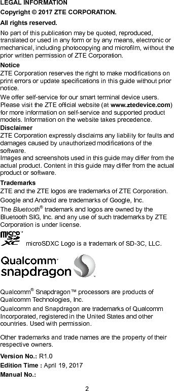  2 LEGAL INFORMATION Copyright © 2017 ZTE CORPORATION. All rights reserved. No part of this publication may be quoted, reproduced, translated or used in any form or by any means, electronic or mechanical, including photocopying and microfilm, without the prior written permission of ZTE Corporation. Notice ZTE Corporation reserves the right to make modifications on print errors or update specifications in this guide without prior notice. We offer self-service for our smart terminal device users. Please visit the ZTE official website (at www.ztedevice.com) for more information on self-service and supported product models. Information on the website takes precedence. Disclaimer ZTE Corporation expressly disclaims any liability for faults and damages caused by unauthorized modifications of the software. Images and screenshots used in this guide may differ from the actual product. Content in this guide may differ from the actual product or software. Trademarks ZTE and the ZTE logos are trademarks of ZTE Corporation. Google and Android are trademarks of Google, Inc.   The Bluetooth® trademark and logos are owned by the Bluetooth SIG, Inc. and any use of such trademarks by ZTE Corporation is under license.     microSDXC Logo is a trademark of SD-3C, LLC.  Qualcomm® Snapdragon™ processors are products of Qualcomm Technologies, Inc.   Qualcomm and Snapdragon are trademarks of Qualcomm Incorporated, registered in the United States and other countries. Used with permission. Other trademarks and trade names are the property of their respective owners. Version No.: R1.0 Edition Time : April 19, 2017 Manual No.:   