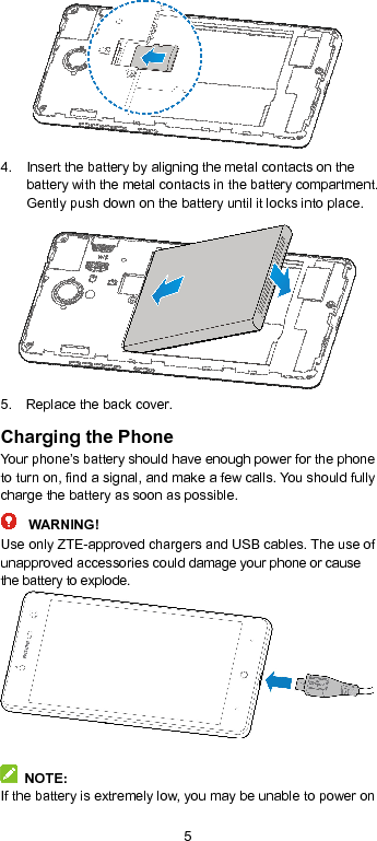  5  4.  Insert the battery by aligning the metal contacts on the battery with the metal contacts in the battery compartment. Gently push down on the battery until it locks into place.  5.  Replace the back cover. Charging the Phone Your phone’s battery should have enough power for the phone to turn on, find a signal, and make a few calls. You should fully charge the battery as soon as possible. WARNING! Use only ZTE-approved chargers and USB cables. The use of unapproved accessories could damage your phone or cause the battery to explode.    NOTE: If the battery is extremely low, you may be unable to power on 