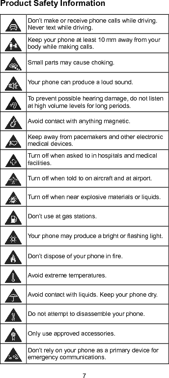  7 Product Safety Information  Don’t make or receive phone calls while driving. Never text while driving.  Keep your phone at least 10 mm away from your body while making calls.   Small parts may cause choking.  Your phone can produce a loud sound.  To prevent possible hearing damage, do not listen at high volume levels for long periods.  Avoid contact with anything magnetic.  Keep away from pacemakers and other electronic medical devices.  Turn off when asked to in hospitals and medical facilities.  Turn off when told to on aircraft and at airport.  Turn off when near explosive materials or liquids.  Don’t use at gas stations.  Your phone may produce a bright or flashing light.  Don’t dispose of your phone in fire.  Avoid extreme temperatures.  Avoid contact with liquids. Keep your phone dry.  Do not attempt to disassemble your phone.  Only use approved accessories.  Don’t rely on your phone as a primary device for emergency communications.   