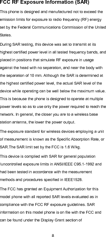  8 FCC RF Exposure Information (SAR) This phone is designed and manufactured not to exceed the emission limits for exposure to radio frequency (RF) energy set by the Federal Communications Commission of the United States. During SAR testing, this device was set to transmit at its highest certified power level in all tested frequency bands, and placed in positions that simulate RF exposure in usage against the head with no separation, and near the body with the separation of 10 mm. Although the SAR is determined at the highest certified power level, the actual SAR level of the device while operating can be well below the maximum value. This is because the phone is designed to operate at multiple power levels so as to use only the power required to reach the network. In general, the closer you are to a wireless base station antenna, the lower the power output. The exposure standard for wireless devices employing a unit of measurement is known as the Specific Absorption Rate, or SAR.The SAR limit set by the FCC is 1.6 W/kg. This device is complied with SAR for general population /uncontrolled exposure limits in ANSI/IEEE C95.1-1992 and had been tested in accordance with the measurement methods and procedures specified in IEEE1528. The FCC has granted an Equipment Authorization for this model phone with all reported SAR levels evaluated as in compliance with the FCC RF exposure guidelines. SAR information on this model phone is on file with the FCC and can be found under the Display Grant section of 