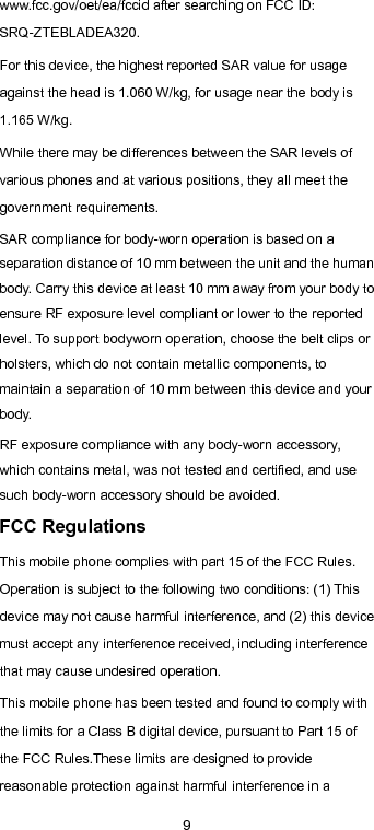  9 www.fcc.gov/oet/ea/fccid after searching on FCC ID: SRQ-ZTEBLADEA320. For this device, the highest reported SAR value for usage against the head is 1.060 W/kg, for usage near the body is 1.165 W/kg.   While there may be differences between the SAR levels of various phones and at various positions, they all meet the government requirements. SAR compliance for body-worn operation is based on a separation distance of 10 mm between the unit and the human body. Carry this device at least 10 mm away from your body to ensure RF exposure level compliant or lower to the reported level. To support bodyworn operation, choose the belt clips or holsters, which do not contain metallic components, to maintain a separation of 10 mm between this device and your body. RF exposure compliance with any body-worn accessory, which contains metal, was not tested and certified, and use such body-worn accessory should be avoided. FCC Regulations This mobile phone complies with part 15 of the FCC Rules. Operation is subject to the following two conditions: (1) This device may not cause harmful interference, and (2) this device must accept any interference received, including interference that may cause undesired operation.   This mobile phone has been tested and found to comply with the limits for a Class B digital device, pursuant to Part 15 of the FCC Rules.These limits are designed to provide reasonable protection against harmful interference in a 