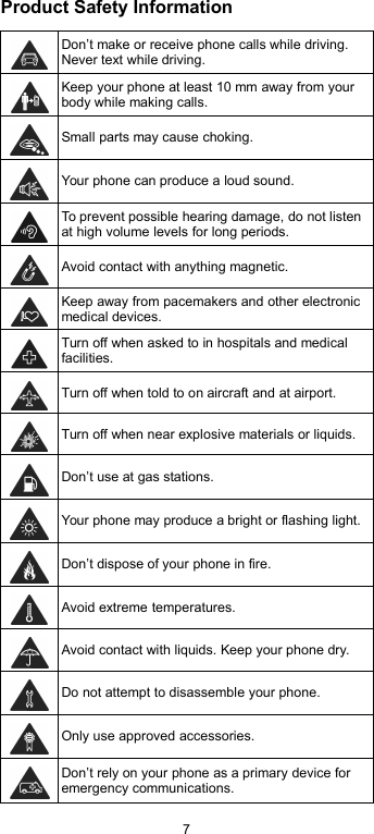 7Product Safety InformationDon’t make or receive phone calls while driving.Never text while driving.Keep your phone at least 10 mm away from yourbody while making calls.Small parts may cause choking.Your phone can produce a loud sound.To prevent possible hearing damage, do not listenat high volume levels for long periods.Avoid contact with anything magnetic.Keep away from pacemakers and other electronicmedical devices.Turn off when asked to in hospitals and medicalfacilities.Turn off when told to on aircraft and at airport.Turn off when near explosive materials or liquids.Don’t use at gas stations.Your phone may produce a bright or flashing light.Don’t dispose of your phone in fire.Avoid extreme temperatures.Avoid contact with liquids. Keep your phone dry.Do not attempt to disassemble your phone.Only use approved accessories.Don’t rely on your phone as a primary device foremergency communications.