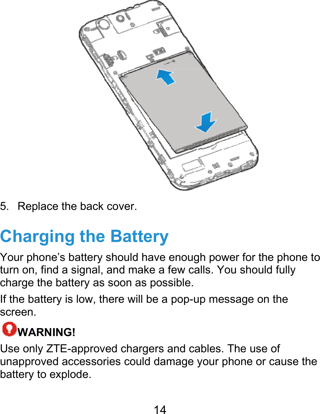  5. ReplaceChargiYour phoneturn on, findcharge the If the batterscreen. WARNIUse only ZTunapprovedbattery to ee the back coverng the Bate’s battery shouldd a signal, and mbattery as soon ry is low, there wING! TE-approved chad accessories coexplode. 14 . ttery d have enough pmake a few calls. as possible. will be a pop-up margers and cableould damage you power for the phoYou should fullymessage on the es. The use of r phone or causeone to y e the 