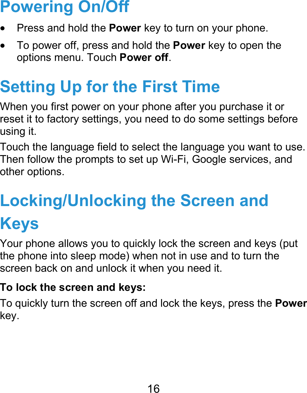  16 Powering On/Off  Press and hold the Power key to turn on your phone.  To power off, press and hold the Power key to open the options menu. Touch Power off. Setting Up for the First Time When you first power on your phone after you purchase it or reset it to factory settings, you need to do some settings before using it. Touch the language field to select the language you want to use. Then follow the prompts to set up Wi-Fi, Google services, and other options. Locking/Unlocking the Screen and Keys Your phone allows you to quickly lock the screen and keys (put the phone into sleep mode) when not in use and to turn the screen back on and unlock it when you need it. To lock the screen and keys: To quickly turn the screen off and lock the keys, press the Power key.    