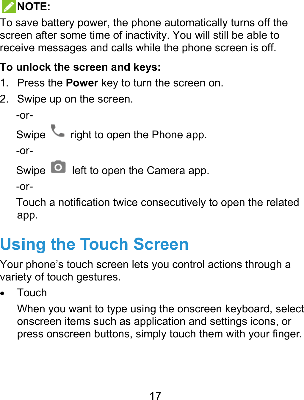  NOTETo save bscreen aftreceive mTo unloc1. Press2. Swipe-or- Swipe-or- Swipe-or- Touchapp. UsingYour phonvariety of  TouchWhenonscrepress   E:  battery power, thfter some time of messages and cak the screen an the Power key te up on the screee  right to opee    left to openh a notification twg the Touchne’s touch screetouch gestures.h  you want to typeeen items such aonscreen button17 e phone automafinactivity. You wlls while the phond keys: to turn the screeen. en the Phone appn the Camera apwice consecutivelh Screenn lets you controe using the onscas application anns, simply touch ttically turns off thwill still be able tone screen is off.n on. p. p. y to open the relol actions throughcreen keyboard, sd settings icons,them with your fihe o ated h a select  or nger. 