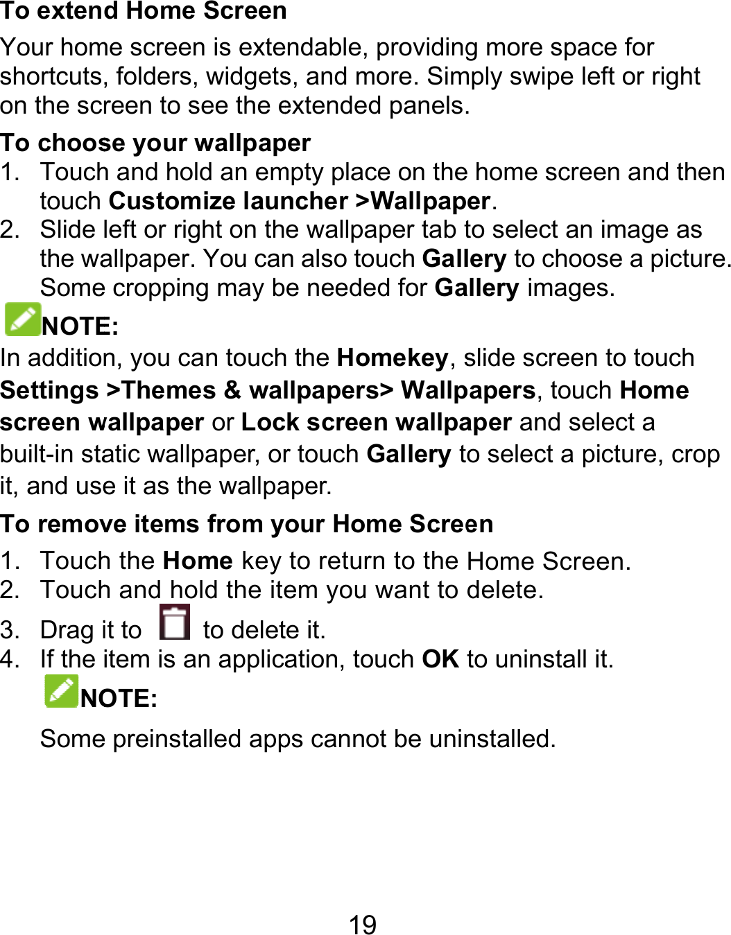  To extenYour homshortcutson the scrTo choos1. Touchtouch 2. Slide the waSomeNOTEIn additionSettings screen wbuilt-in stait, and useTo remov1. Touch2. Touch3. Drag i4. If the NOSome   d Home Screenme screen is exte, folders, widgetsreen to see the ese your wallpaph and hold an emCustomize launleft or right on thallpaper. You cane cropping may bE: n, you can touch&gt;Themes &amp; walwallpaper or Locatic wallpaper, ore it as the wallpave items from yh the Home key h and hold the iteit to    to deletitem is an applicaOTE:  e preinstalled app19 n ndable, providings, and more. Simextended panels.per mpty place on thencher &gt;Wallpape wallpaper tab tn also touch Galle needed for Gah the Homekey, sllpapers&gt; Wallpk screen wallpar touch Gallery taper. our Home Screeto return to the em you want to e it. ation, touch OKps cannot be uning more space formply swipe left or . e home screen aner. to select an imaglery to choose a allery images. slide screen to topapers, touch Hoaper and select ao select a pictureen Home Screen. delete. to uninstall it. nstalled. r right nd then ge as picture. ouch ome a e, crop 