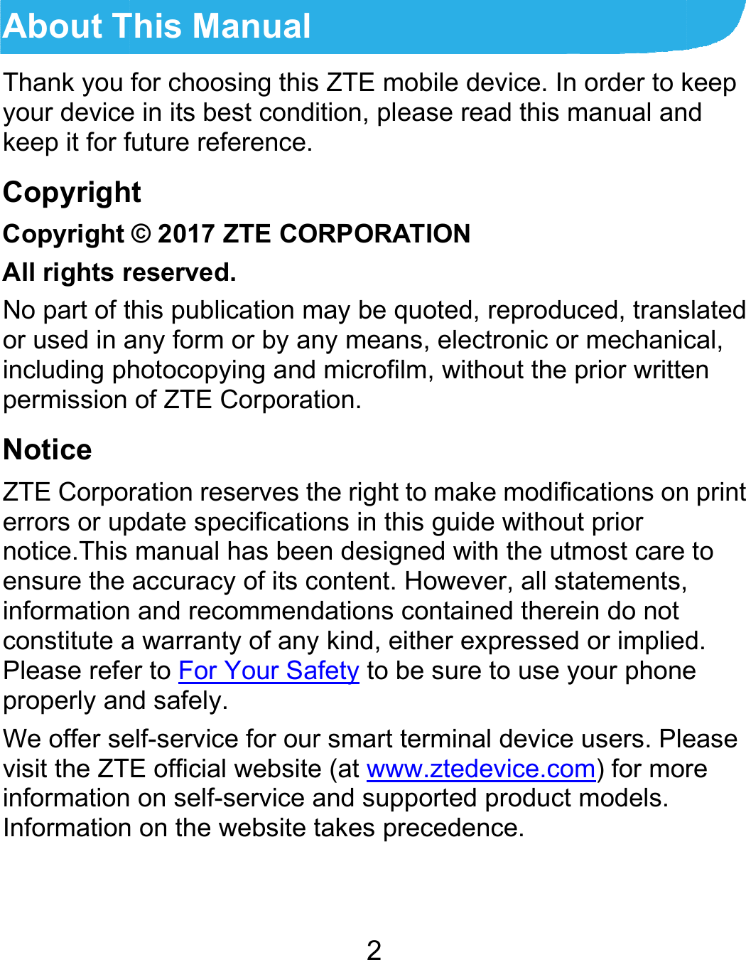  About TThank you your devicekeep it for fCopyrighCopyright All rights rNo part of tor used in aincluding phpermission Notice ZTE Corpoerrors or upnotice.This ensure the informationconstitute aPlease refeproperly anWe offer sevisit the ZTinformationInformation This Manualfor choosing thise in its best condfuture reference.ht © 2017 ZTE COreserved. this publication many form or by anhotocopying andof ZTE Corporatration reserves thpdate specificatiomanual has beeaccuracy of its c and recommenda warranty of anyer to For Your Sand safely. elf-service for ourE official website on self-service an on the website t2 s ZTE mobile devition, please readORPORATION may be quoted, reny means, electr microfilm, withotion. he right to make ons in this guide en designed with content. Howeverdations containedy kind, either expafety to be sure tor smart terminal de (at www.ztedevand supported prtakes precedencvice. In order to kd this manual aneproduced, transronic or mechanicout the prior writtemodifications onwithout prior the utmost care r, all statements,d therein do not pressed or impliedo use your phonedevice users. Plevice.com) for morroduct models. ce. keep d slated cal, en n print to  d. e ease re 