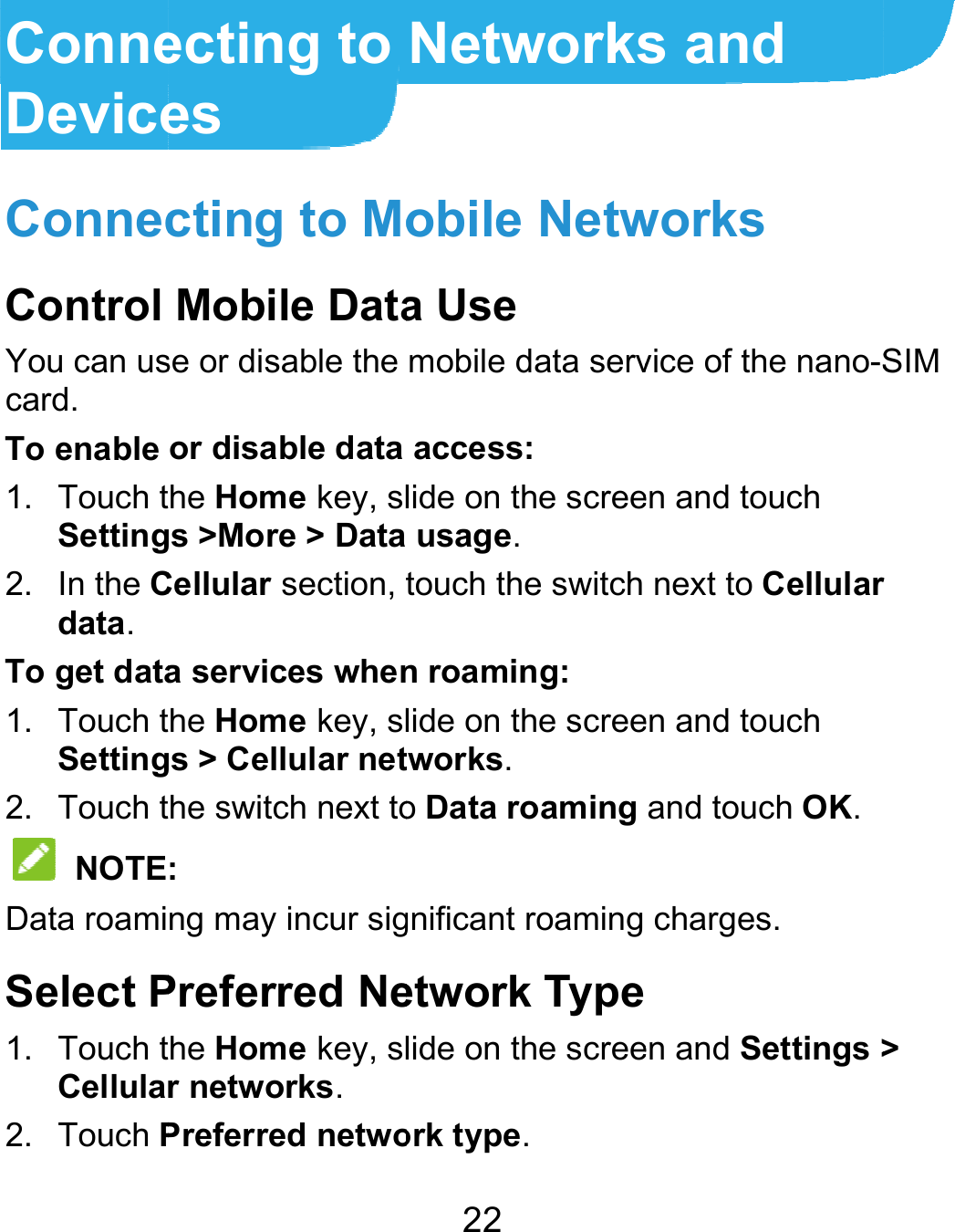  ConneDeviceConnecControl You can uscard. To enable 1. Touch tSetting2. In the Cdata. To get data1. Touch tSetting2. Touch t NOTEData roamiSelect P1. Touch tCellula2. Touch Pecting to es cting to MoMobile Datase or disable the or disable data he Home key, slgs &gt;More &gt; DataCellular section, ta services whenhe Home key, slgs &gt; Cellular nethe switch next to: ng may incur sigPreferred Nehe Home key, slr networks. Preferred netwo22 Networksobile Netwa Use mobile data servaccess: lide on the scree usage. touch the switch n roaming: lide on the screetworks. o Data roaming gnificant roaming etwork Typelide on the screeork type. s and works vice of the nano-Sen and touch next to Cellularen and touch and touch OK. charges.  en and Settings &gt;SIM r &gt; 