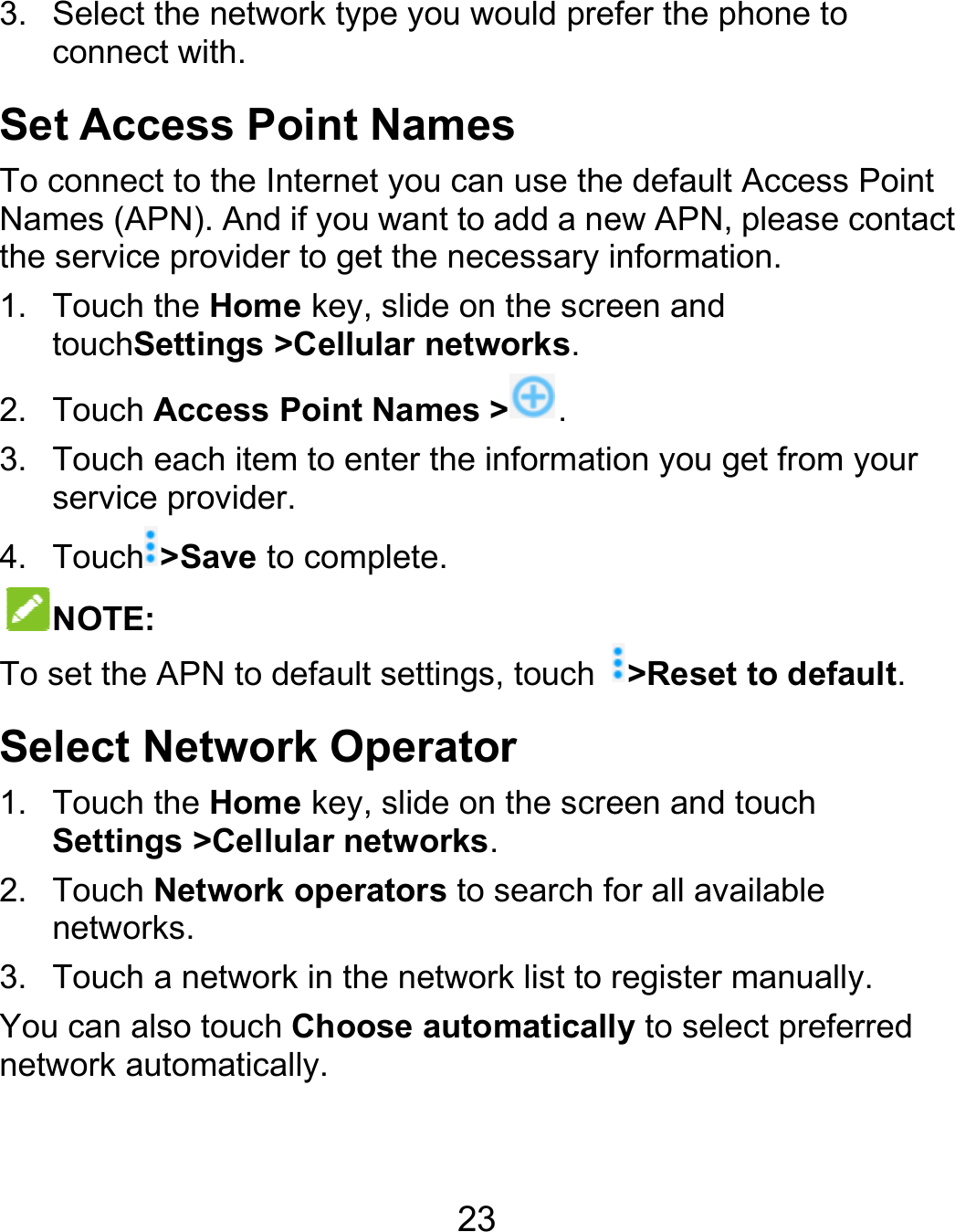  3. SelectconneSet AcTo conneNames (Athe servic1. TouchtouchS2. Touch3. Touchservic4. TouchNOTETo set theSelect 1. TouchSettin2. Touchnetwo3. TouchYou can anetwork at the network typect with. cess Point Nct to the InternetAPN). And if you ce provider to geth the Home key, Settings &gt;Celluh Access Point Nh each item to ence provider. h&gt;Save to compE: e APN to default Network Oph the Home key, ngs &gt;Cellular neh Network operaorks. h a network in thealso touch Chooautomatically. 23 pe you would preNames t you can use thewant to add a net the necessary islide on the screlar networks.Names &gt; . nter the informatioplete. settings, touch perator slide on the screetworks. ators to search foe network list to rse automaticallfer the phone to e default Access ew APN, please cnformation. een and on you get from &gt;Reset to defaeen and touch or all available register manuallyly to select prefePoint contact your ault. y. rred 