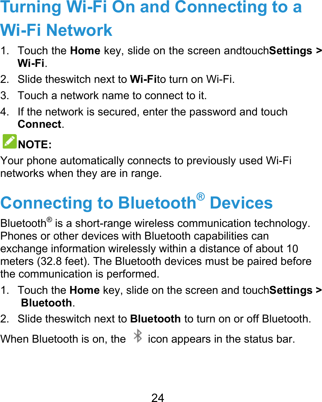  TurningWi-Fi N1. Touch tWi-Fi. 2. Slide th3. Touch a4.  If the neConnecNOTE: Your phonenetworks wConnecBluetooth® Phones or oexchange imeters (32.the commu1. Touch tBlueto2. Slide thWhen Blueg Wi-Fi OnNetwork the Home key, seswitch next to Wa network name tetwork is securedct.  e automatically cwhen they are in rcting to Blis a short-range other devices witnformation wirele.8 feet). The Bluenication is perforhe Home key, slooth. eswitch next to Btooth is on, the 24 n and Connlide on the screeWi-Fito turn on Wto connect to it.d, enter the passonnects to previorange. luetooth® Dwireless commuth Bluetooth capessly within a disetooth devices mrmed. lide on the screeBluetooth to turn icon appearsnecting to en andtouchSettWi-Fi.  sword and touch ously used Wi-FiDevices unication technoloabilities can stance of about 1must be paired been and touchSettn on or off Bluetoin the status bara ings &gt; i ogy. 0 efore ings &gt; ooth. r.  