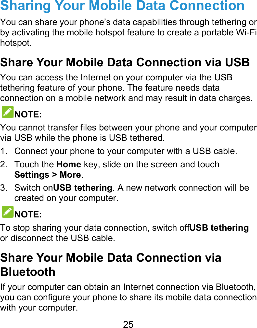  SharinYou can sby activathotspot.  Share YYou can atethering connectioNOTEYou cannvia USB w1. Conne2. TouchSettin3. SwitchcreateNOTETo stop sor disconnShare YBluetoIf your coyou can cwith your ng Your Moshare your phoneting the mobile hoYour Mobileaccess the Internfeature of your pon on a mobile neE: not transfer files bwhile the phone iect your phone toh the Home key, ngs &gt; More. h onUSB tetheried on your compE: haring your datanect the USB caYour Mobileoth mputer can obtaconfigure your phcomputer. 25 obile Datae’s data capabilitotspot feature to e Data Connnet on your compphone. The featuetwork and may between your phois USB tethered.o your computer slide on the screng. A new netwouter.  connection, switble. e Data Connin an Internet cohone to share its  Connectioties through tethecreate a portablenection via Uputer via the USBre needs data result in data chaone and your cowith a USB cableen and touch ork connection wtch offUSB tethenection via nnection via Bluemobile data connon ering or e Wi-Fi USB B arges. mputer e. will be ering etooth, nection 