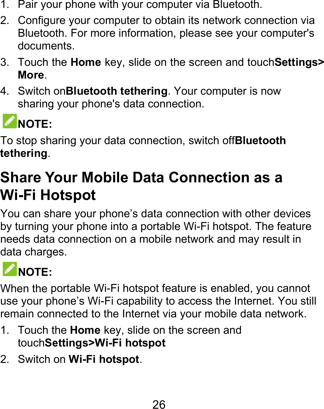  1. Pair you2. ConfiguBluetoodocume3. Touch tMore. 4. Switch osharing NOTE: To stop shatethering. Share YWi-Fi HoYou can shby turning yneeds datadata chargeNOTE: When the puse your phremain con1. Touch ttouchSe2. Switch o ur phone with youre your computeoth. For more infoents. the Home key, sonBluetooth tetyour phone&apos;s daaring your data cYour Mobile Dotspot hare your phone’syour phone into aa connection on aes.  portable Wi-Fi hohone’s Wi-Fi capnected to the Inthe Home key, slettings&gt;Wi-Fi hoon Wi-Fi hotspo26 ur computer via er to obtain its neormation, please lide on the screehering. Your comata connection.connection, switcData Connes data connectioa portable Wi-Fi a mobile networkotspot feature is epability to access ternet via your mlide on the screeotspot ot.   Bluetooth. etwork connectionsee your compuen and touchSettmputer is now h offBluetooth ection as a n with other devihotspot. The feak and may result enabled, you canthe Internet. Youobile data netwoen and n via uter&apos;s tings&gt; ices ture in nnot u still ork. 