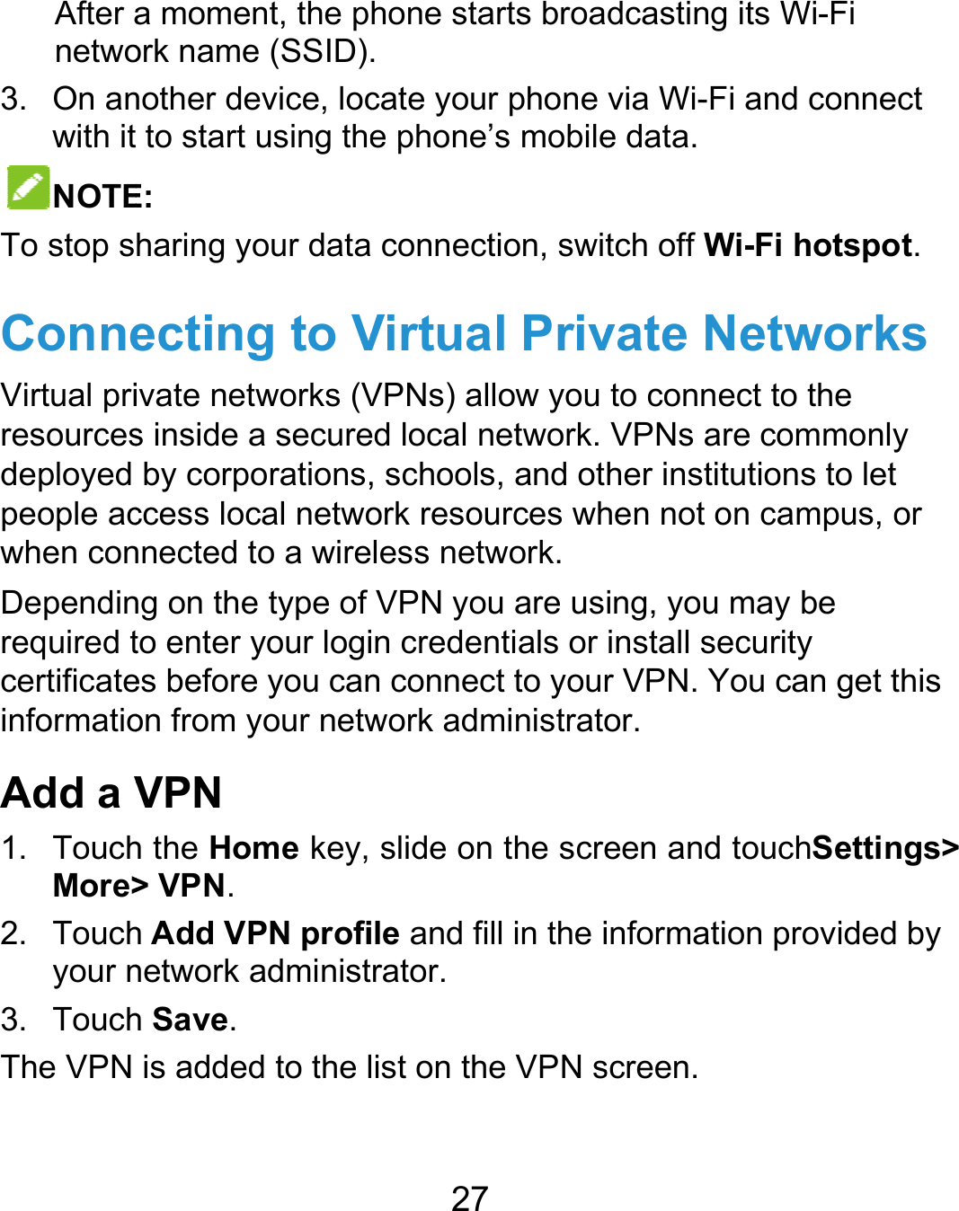  After anetwo3. On anwith itNOTETo stop sConneVirtual priresourcesdeployed people acwhen conDependinrequired tcertificateinformatioAdd a V1. TouchMore&gt;2. Touchyour n3. TouchThe VPN  a moment, the pork name (SSID)nother device, loc to start using theE: haring your dataecting to Vivate networks (Vs inside a secureby corporations,ccess local netwonnected to a wireng on the type of to enter your logies before you canon from your netwVPN h the Home key, &gt; VPN. h Add VPN profinetwork administh Save. is added to the l27 hone starts broa. cate your phone e phone’s mobile connection, switVirtual PrivVPNs) allow you ed local network. , schools, and otork resources whless network. VPN you are usin credentials or n connect to yourwork administratoslide on the screile and fill in the irator. list on the VPN sdcasting its Wi-Fvia Wi-Fi and coe data. tch off Wi-Fi hotvate Netwoto connect to theVPNs are commher institutions tohen not on camping, you may be install security r VPN. You can gor. een and touchSeinformation proviscreen. Fi onnect tspot. orks e monly o let us, or get this ettings&gt; ided by 