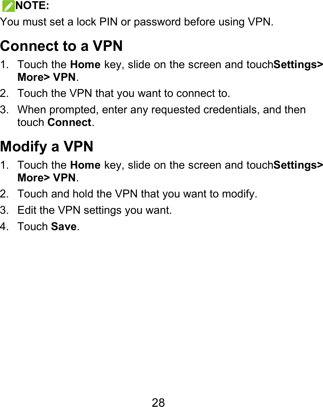  28 NOTE: You must set a lock PIN or password before using VPN.   Connect to a VPN 1. Touch the Home key, slide on the screen and touchSettings&gt; More&gt; VPN. 2.  Touch the VPN that you want to connect to. 3.  When prompted, enter any requested credentials, and then touch Connect.  Modify a VPN 1. Touch the Home key, slide on the screen and touchSettings&gt; More&gt; VPN. 2.  Touch and hold the VPN that you want to modify. 3.  Edit the VPN settings you want. 4. Touch Save.  