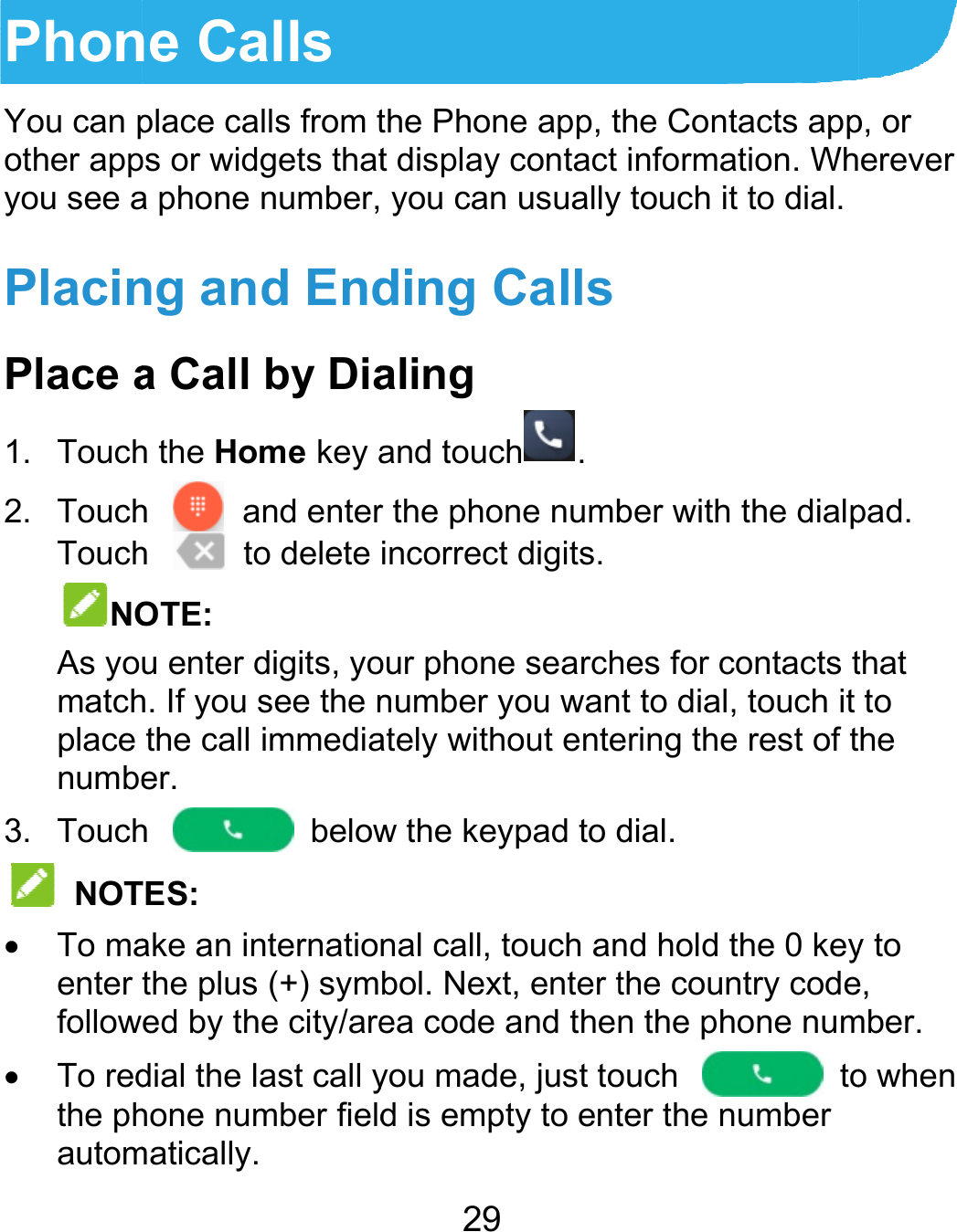  PhonYou can pother appyou see aPlacinPlace a1. Touch2. TouchTouchNOAs yomatchplace numbe3. Touch NOT To maenter follow To redthe phautomne Calls place calls from tps or widgets thata phone number,ng and Enda Call by Diah the Home key ah  and enterh  to delete OTE: u enter digits, yoh. If you see the nthe call immediaer.  h  belowTES: ake an internatiothe plus (+) symed by the city/aredial the last call yhone number fieldmatically. 29 the Phone app, tt display contact  you can usuallyding Callsaling and touch .r the phone numbincorrect digits.our phone searchnumber you wanately without entew the keypad to dnal call, touch anbol. Next, enter tea code and thenyou made, just tod is empty to entthe Contacts appinformation. Why touch it to dial.ber with the dialphes for contacts tt to dial, touch it ering the rest of tdial. nd hold the 0 keythe country coden the phone numouch  toter the number p, or erever pad. that to he y to e, mber. o when 