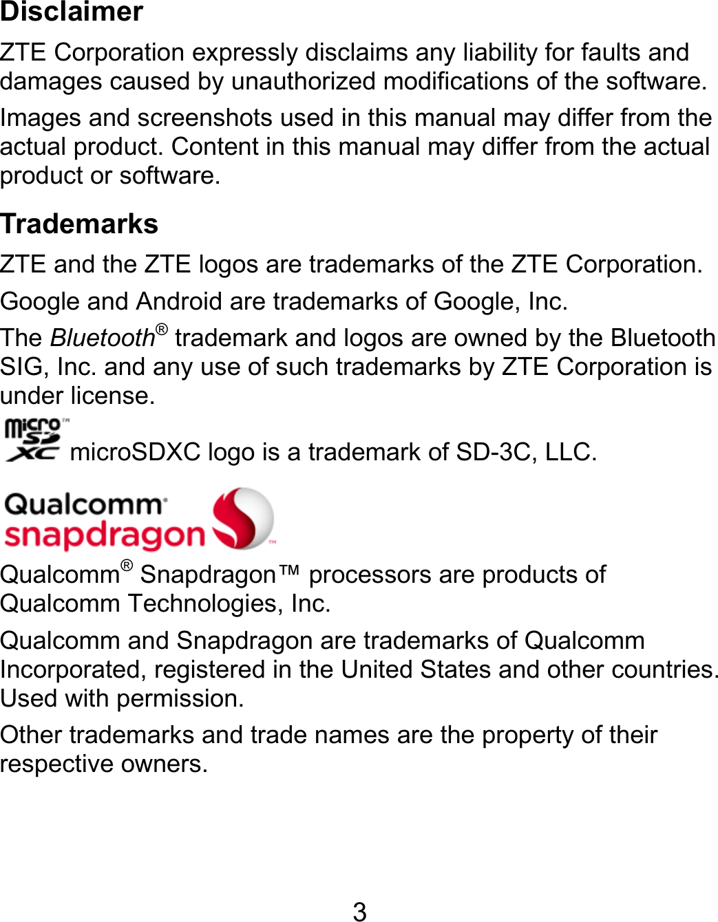  3 Disclaimer ZTE Corporation expressly disclaims any liability for faults and damages caused by unauthorized modifications of the software. Images and screenshots used in this manual may differ from the actual product. Content in this manual may differ from the actual product or software. Trademarks ZTE and the ZTE logos are trademarks of the ZTE Corporation. Google and Android are trademarks of Google, Inc. The Bluetooth® trademark and logos are owned by the Bluetooth SIG, Inc. and any use of such trademarks by ZTE Corporation is under license. microSDXC logo is a trademark of SD-3C, LLC.    Qualcomm® Snapdragon™ processors are products of Qualcomm Technologies, Inc.   Qualcomm and Snapdragon are trademarks of Qualcomm Incorporated, registered in the United States and other countries. Used with permission. Other trademarks and trade names are the property of their respective owners.   