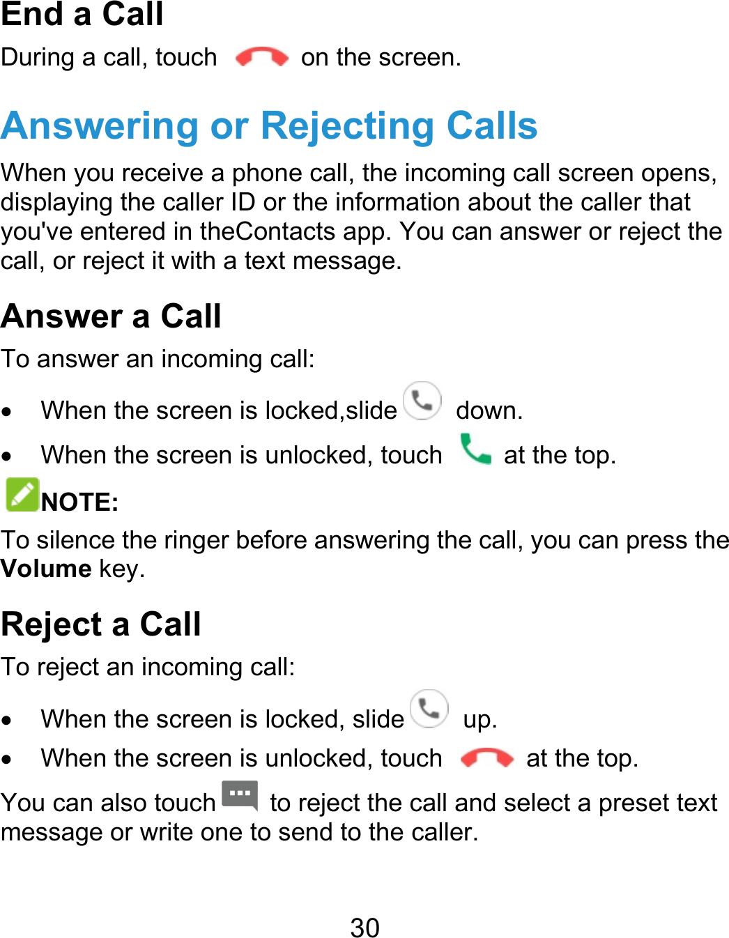  30 End a Call During a call, touch    on the screen. Answering or Rejecting Calls When you receive a phone call, the incoming call screen opens, displaying the caller ID or the information about the caller that you&apos;ve entered in theContacts app. You can answer or reject the call, or reject it with a text message. Answer a Call To answer an incoming call:   When the screen is locked,slide   down.   When the screen is unlocked, touch    at the top. NOTE: To silence the ringer before answering the call, you can press the Volume key. Reject a Call To reject an incoming call:   When the screen is locked, slide   up.   When the screen is unlocked, touch    at the top. You can also touch   to reject the call and select a preset text message or write one to send to the caller. 