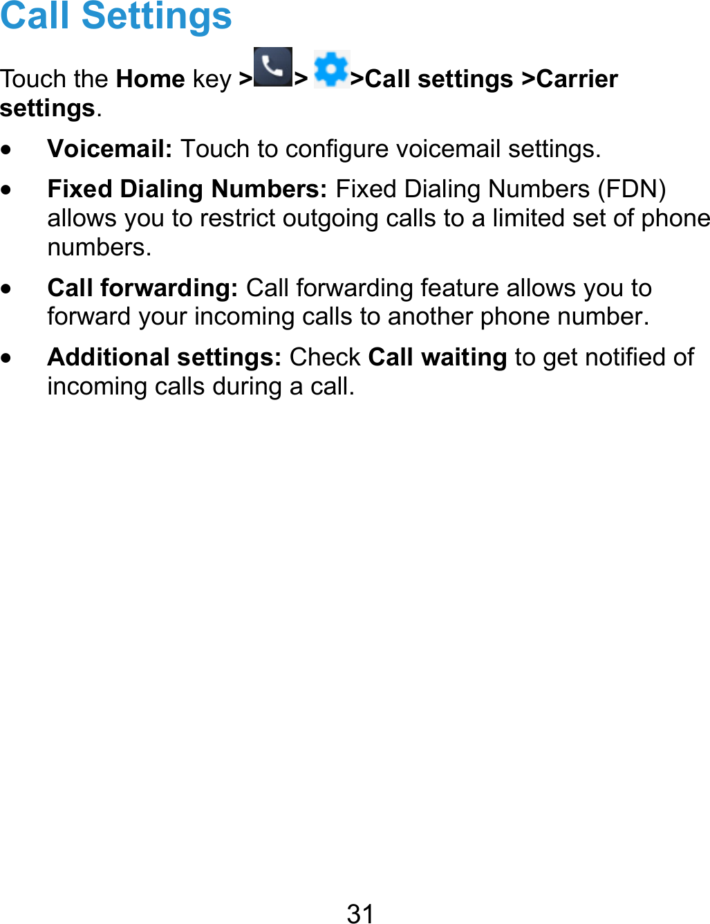  31 Call Settings Touch the Home key &gt; &gt; &gt;Call settings &gt;Carrier settings.  Voicemail: Touch to configure voicemail settings.  Fixed Dialing Numbers: Fixed Dialing Numbers (FDN) allows you to restrict outgoing calls to a limited set of phone numbers.  Call forwarding: Call forwarding feature allows you to forward your incoming calls to another phone number.  Additional settings: Check Call waiting to get notified of incoming calls during a call. 