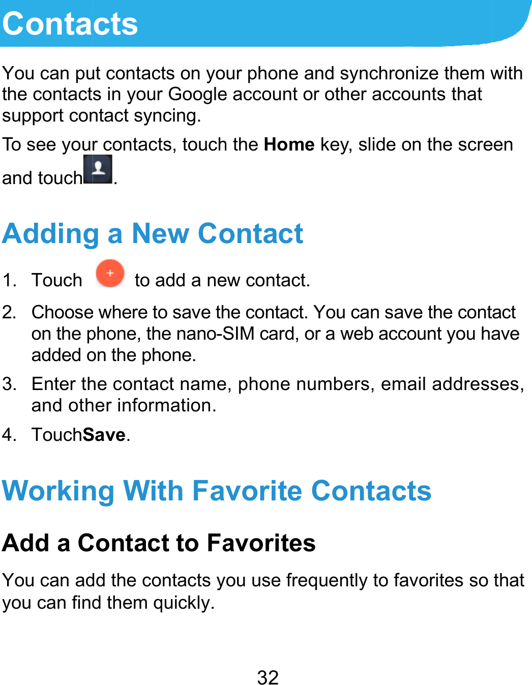  ContaYou can puthe contactsupport conTo see yourand touchAdding1. Touch 2. Chooseon the padded o3. Enter thand oth4. TouchSWorkinAdd a CYou can adyou can find cts ut contacts on yos in your Googlentact syncing. r contacts, touch. g a New Co  to add a nee where to save thphone, the nano-Son the phone. he contact nameher information. Save. ng With FavContact to Fadd the contacts yd them quickly. 32 ur phone and sye account or otheh the Home key, ontact ew contact. he contact. You cSIM card, or a wee, phone numbervorite Conavorites ou use frequentlnchronize them wer accounts that slide on the screcan save the conteb account you hrs, email addressntacts y to favorites sowith een tact ave ses, that 