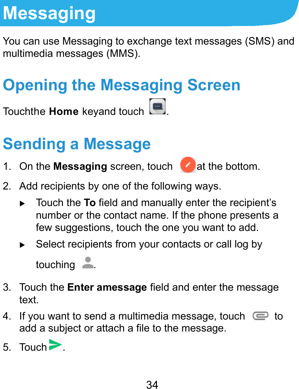 MessaYou can usmultimedia OpeninTouchthe HSendin1. On the 2. Add rec To ucnumfew  Seletouc3. Touch thtext. 4. If you wadd a s5. Touch aging e Messaging to emessages (MMSng the MesHome keyand toung a MessaMessaging screcipients by one ofch the To field anmber or the contasuggestions, touect recipients fromching . he Enter amesswant to send a muubject or attach a. 34 exchange text mS). ssaging Scuch . age een, touch  atf the following wand manually enteact name. If the puch the one you wm your contacts sage field and enultimedia messaga file to the messessages (SMS) acreen t the bottom. ays. er the recipient’s phone presents awant to add. or call log by nter the messagege, touch    tosage. and a e o 