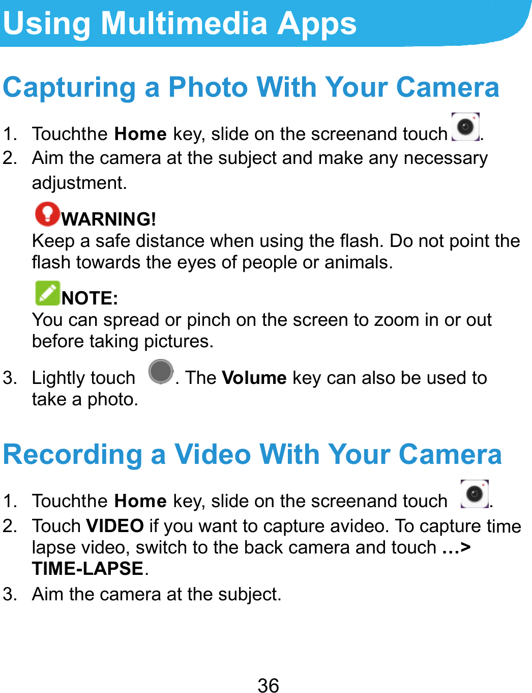  Using Captur1. Touchth2. Aim theadjustmWARKeep a flash towNOTYou canbefore t3. Lightly ttake a pRecord1. Touchth2. Touch Vlapse viTIME-L3. Aim the  Multimedring a Phothe Home key, slie camera at the sment.  RNING! safe distance whwards the eyes oTE: n spread or pinchtaking pictures. touch . The Vphoto. ding a Videhe Home key, sliVIDEO if you wanideo, switch to thAPSE. e camera at the s36 dia Appsto With Yoide on the screensubject and makehen using the flaof people or animh on the screen tVolume key can eo With Yoide on the screennt to capture avidhe back camera asubject. ur Cameranand touch .e any necessary sh. Do not point mals. o zoom in or out also be used to our Cameranand touch .deo. To capture tand touch …&gt; a the a . ime 