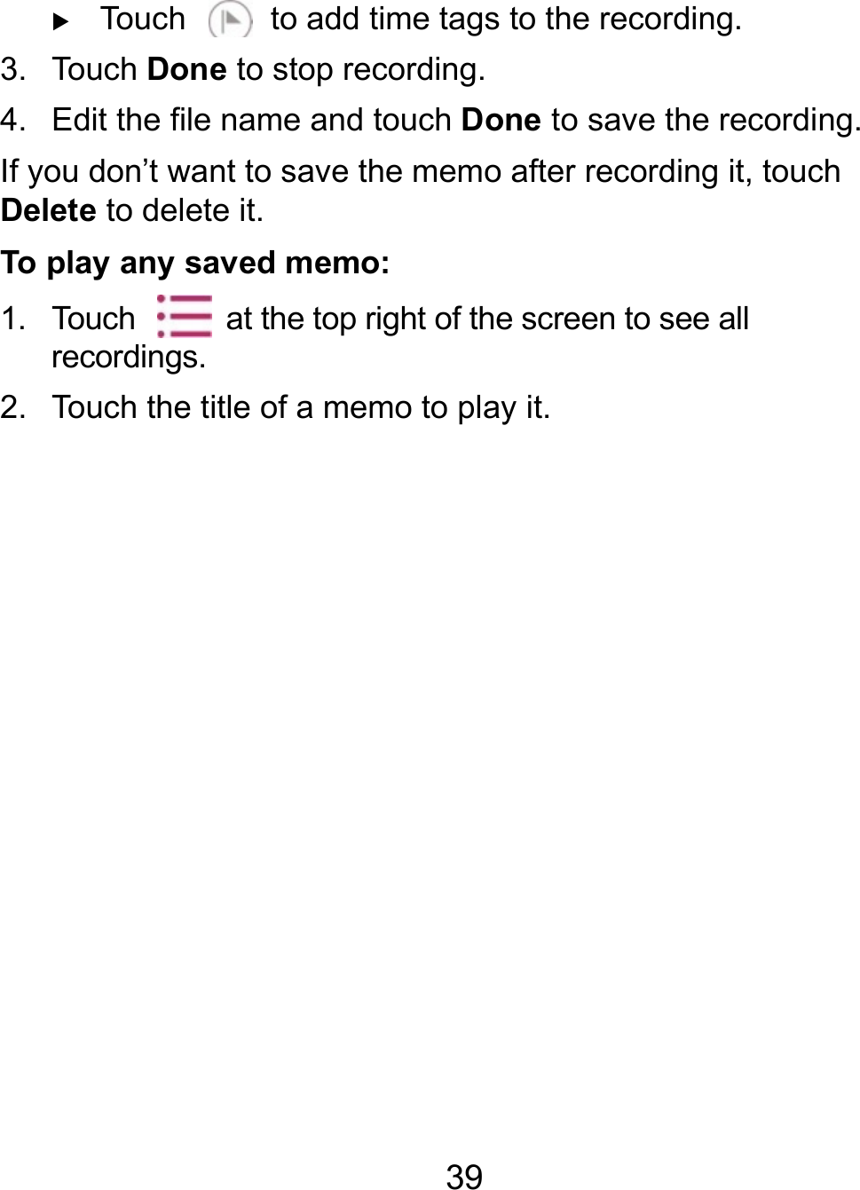  39  Touch    to add time tags to the recording. 3. Touch Done to stop recording.   4.  Edit the file name and touch Done to save the recording. If you don’t want to save the memo after recording it, touch Delete to delete it. To play any saved memo: 1.  Touch    at the top right of the screen to see all recordings. 2.  Touch the title of a memo to play it. 