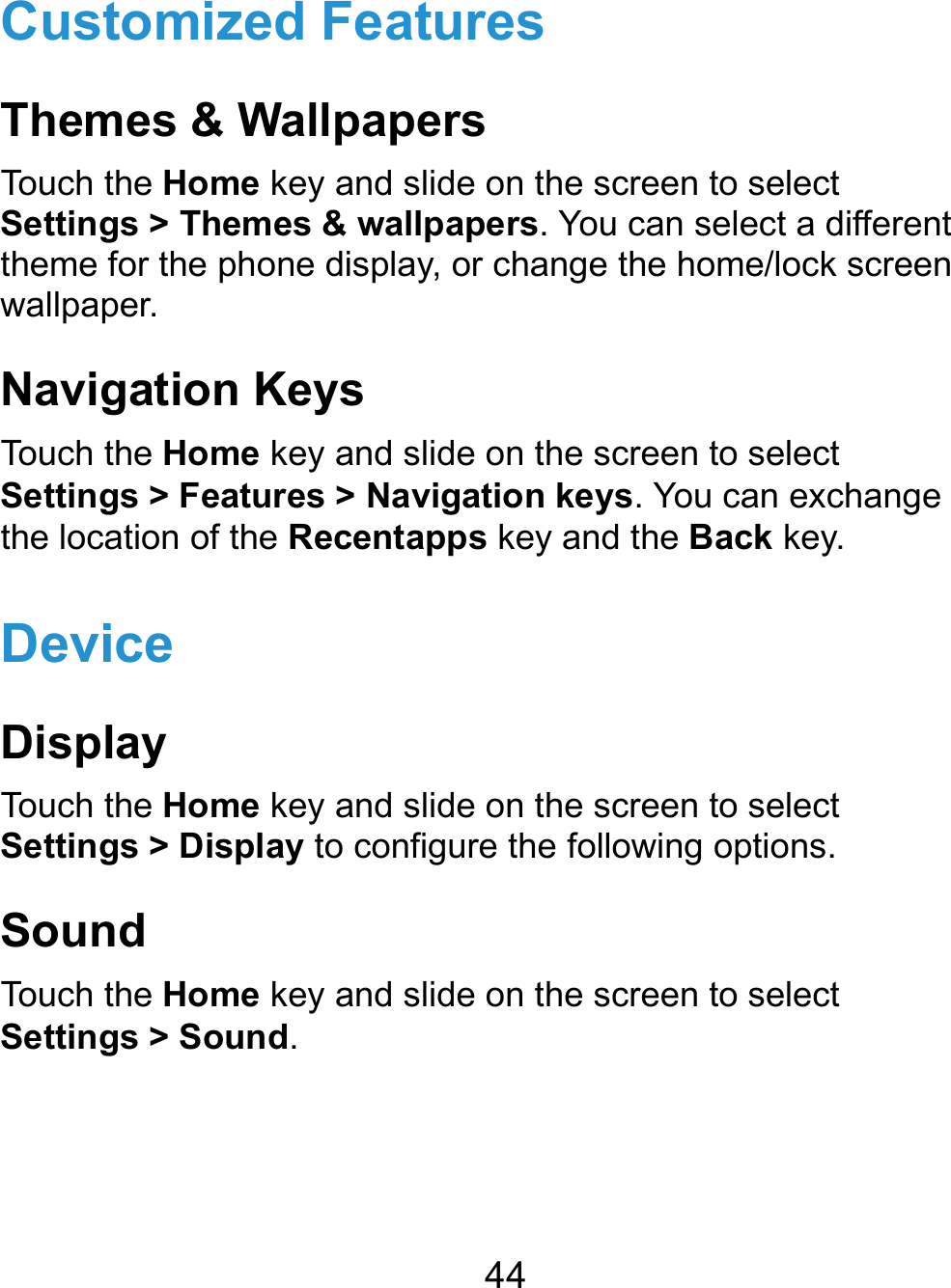  44 Customized Features Themes &amp; Wallpapers Touch the Home key and slide on the screen to select Settings &gt; Themes &amp; wallpapers. You can select a different theme for the phone display, or change the home/lock screen wallpaper. Navigation Keys Touch the Home key and slide on the screen to select Settings &gt; Features &gt; Navigation keys. You can exchange the location of the Recentapps key and the Back key. Device Display Touch the Home key and slide on the screen to select Settings &gt; Display to configure the following options. Sound Touch the Home key and slide on the screen to select Settings &gt; Sound.   