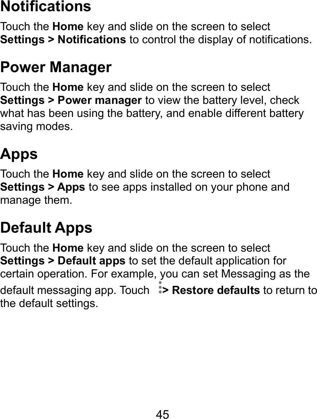NotificTouch theSettings Power Touch theSettings what has saving moApps Touch theSettings manage tDefaultTouch theSettings certain opdefault methe defau   ations e Home key and &gt; NotificationsManager e Home key and &gt; Power managbeen using the bodes. e Home key and &gt; Apps to see athem. t Apps e Home key and &gt; Default appsperation. For exaessaging app. Tolt settings.  45 slide on the screto control the disslide on the screger to view the babattery, and enabslide on the screapps installed on slide on the screto set the defaulample, you can seouch  &gt; Restoreeen to select splay of notificatieen to select attery level, checble different batteeen to select your phone and een to select t application for et Messaging ase defaults to retuons. ck ery  the urn to 