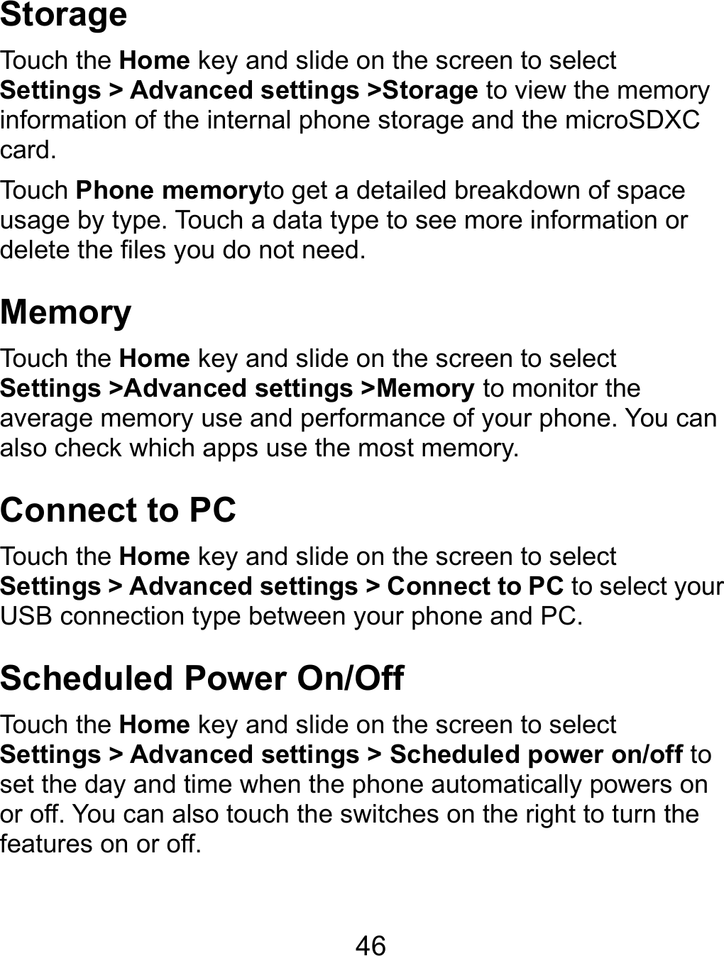  46 Storage Touch the Home key and slide on the screen to select Settings &gt; Advanced settings &gt;Storage to view the memory information of the internal phone storage and the microSDXC card. Touch Phone memoryto get a detailed breakdown of space usage by type. Touch a data type to see more information or delete the files you do not need. Memory Touch the Home key and slide on the screen to select Settings &gt;Advanced settings &gt;Memory to monitor the average memory use and performance of your phone. You can also check which apps use the most memory. Connect to PC Touch the Home key and slide on the screen to select Settings &gt; Advanced settings &gt; Connect to PC to select your USB connection type between your phone and PC.   Scheduled Power On/Off Touch the Home key and slide on the screen to select Settings &gt; Advanced settings &gt; Scheduled power on/off to set the day and time when the phone automatically powers on or off. You can also touch the switches on the right to turn the features on or off.  