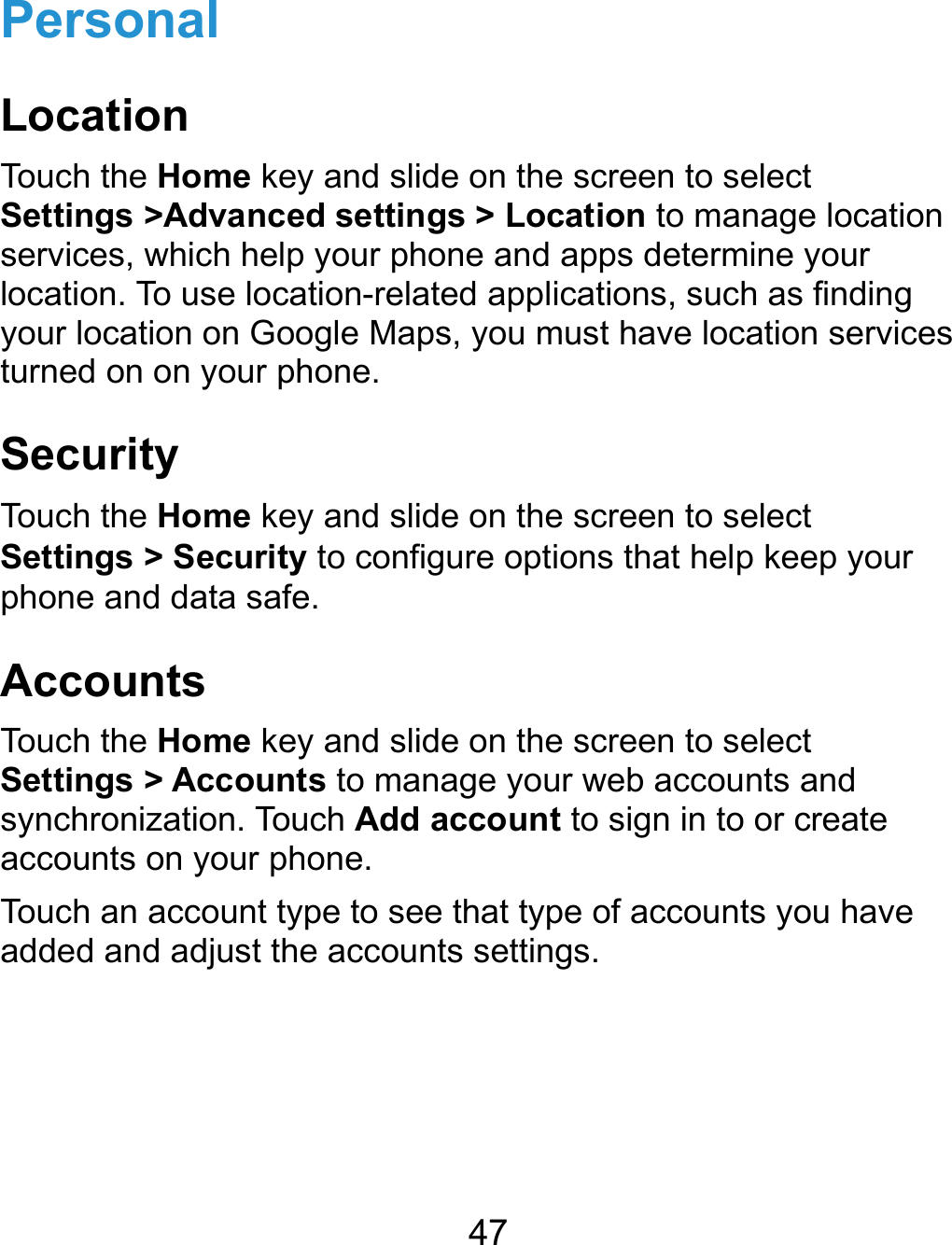  47 Personal Location Touch the Home key and slide on the screen to select Settings &gt;Advanced settings &gt; Location to manage location services, which help your phone and apps determine your location. To use location-related applications, such as finding your location on Google Maps, you must have location services turned on on your phone. Security Touch the Home key and slide on the screen to select Settings &gt; Security to configure options that help keep your phone and data safe. Accounts Touch the Home key and slide on the screen to select Settings &gt; Accounts to manage your web accounts and synchronization. Touch Add account to sign in to or create accounts on your phone. Touch an account type to see that type of accounts you have added and adjust the accounts settings.   