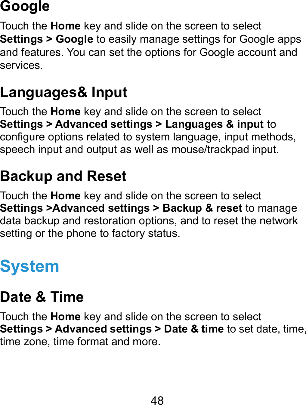  48 Google Touch the Home key and slide on the screen to select Settings &gt; Google to easily manage settings for Google apps and features. You can set the options for Google account and services. Languages&amp; Input Touch the Home key and slide on the screen to select Settings &gt; Advanced settings &gt; Languages &amp; input to configure options related to system language, input methods, speech input and output as well as mouse/trackpad input. Backup and Reset Touch the Home key and slide on the screen to select Settings &gt;Advanced settings &gt; Backup &amp; reset to manage data backup and restoration options, and to reset the network setting or the phone to factory status. System Date &amp; Time Touch the Home key and slide on the screen to select Settings &gt; Advanced settings &gt; Date &amp; time to set date, time, time zone, time format and more. 