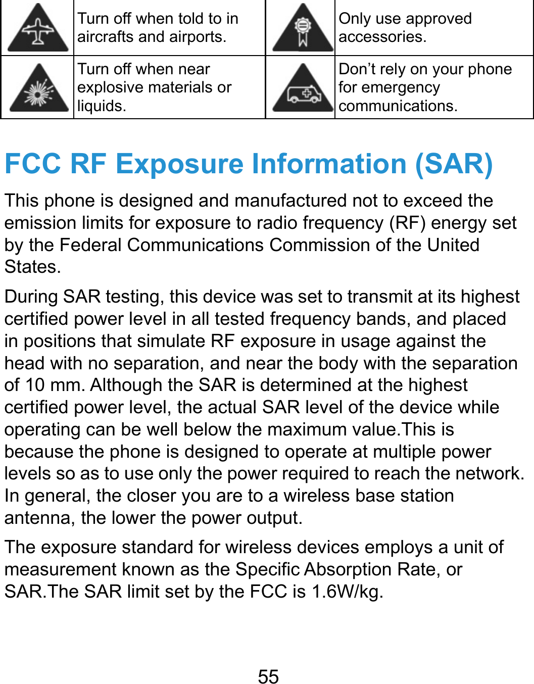  55  Turn off when told to in aircrafts and airports. Only use approved accessories.  Turn off when near explosive materials or liquids. Don’t rely on your phone for emergency communications.  FCC RF Exposure Information (SAR) This phone is designed and manufactured not to exceed the emission limits for exposure to radio frequency (RF) energy set by the Federal Communications Commission of the United States. During SAR testing, this device was set to transmit at its highest certified power level in all tested frequency bands, and placed in positions that simulate RF exposure in usage against the head with no separation, and near the body with the separation of 10 mm. Although the SAR is determined at the highest certified power level, the actual SAR level of the device while operating can be well below the maximum value.This is because the phone is designed to operate at multiple power levels so as to use only the power required to reach the network. In general, the closer you are to a wireless base station antenna, the lower the power output. The exposure standard for wireless devices employs a unit of measurement known as the Specific Absorption Rate, or SAR.The SAR limit set by the FCC is 1.6W/kg.  