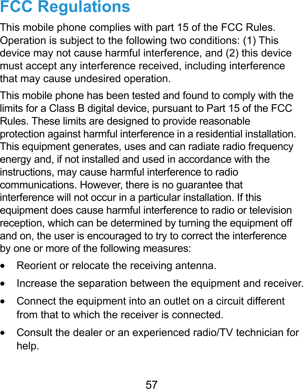  57 FCC Regulations This mobile phone complies with part 15 of the FCC Rules. Operation is subject to the following two conditions: (1) This device may not cause harmful interference, and (2) this device must accept any interference received, including interference that may cause undesired operation. This mobile phone has been tested and found to comply with the limits for a Class B digital device, pursuant to Part 15 of the FCC Rules. These limits are designed to provide reasonable protection against harmful interference in a residential installation. This equipment generates, uses and can radiate radio frequency energy and, if not installed and used in accordance with the instructions, may cause harmful interference to radio communications. However, there is no guarantee that interference will not occur in a particular installation. If this equipment does cause harmful interference to radio or television reception, which can be determined by turning the equipment off and on, the user is encouraged to try to correct the interference by one or more of the following measures:  Reorient or relocate the receiving antenna.  Increase the separation between the equipment and receiver.  Connect the equipment into an outlet on a circuit different from that to which the receiver is connected.  Consult the dealer or an experienced radio/TV technician for help.  