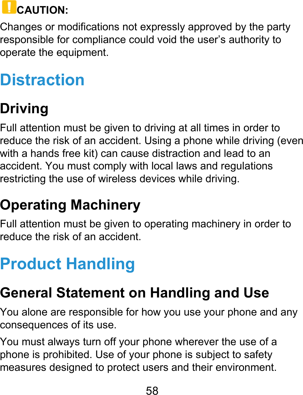  58 CAUTION: Changes or modifications not expressly approved by the party responsible for compliance could void the user’s authority to operate the equipment. Distraction Driving Full attention must be given to driving at all times in order to reduce the risk of an accident. Using a phone while driving (even with a hands free kit) can cause distraction and lead to an accident. You must comply with local laws and regulations restricting the use of wireless devices while driving. Operating Machinery Full attention must be given to operating machinery in order to reduce the risk of an accident. Product Handling General Statement on Handling and Use You alone are responsible for how you use your phone and any consequences of its use. You must always turn off your phone wherever the use of a phone is prohibited. Use of your phone is subject to safety measures designed to protect users and their environment. 