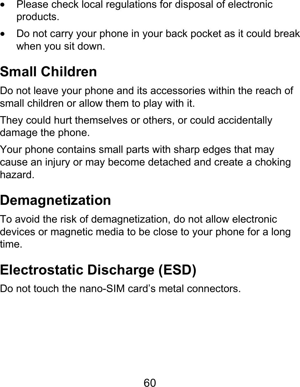  60  Please check local regulations for disposal of electronic products.  Do not carry your phone in your back pocket as it could break when you sit down. Small Children Do not leave your phone and its accessories within the reach of small children or allow them to play with it. They could hurt themselves or others, or could accidentally damage the phone. Your phone contains small parts with sharp edges that may cause an injury or may become detached and create a choking hazard. Demagnetization To avoid the risk of demagnetization, do not allow electronic devices or magnetic media to be close to your phone for a long time. Electrostatic Discharge (ESD) Do not touch the nano-SIM card’s metal connectors.   