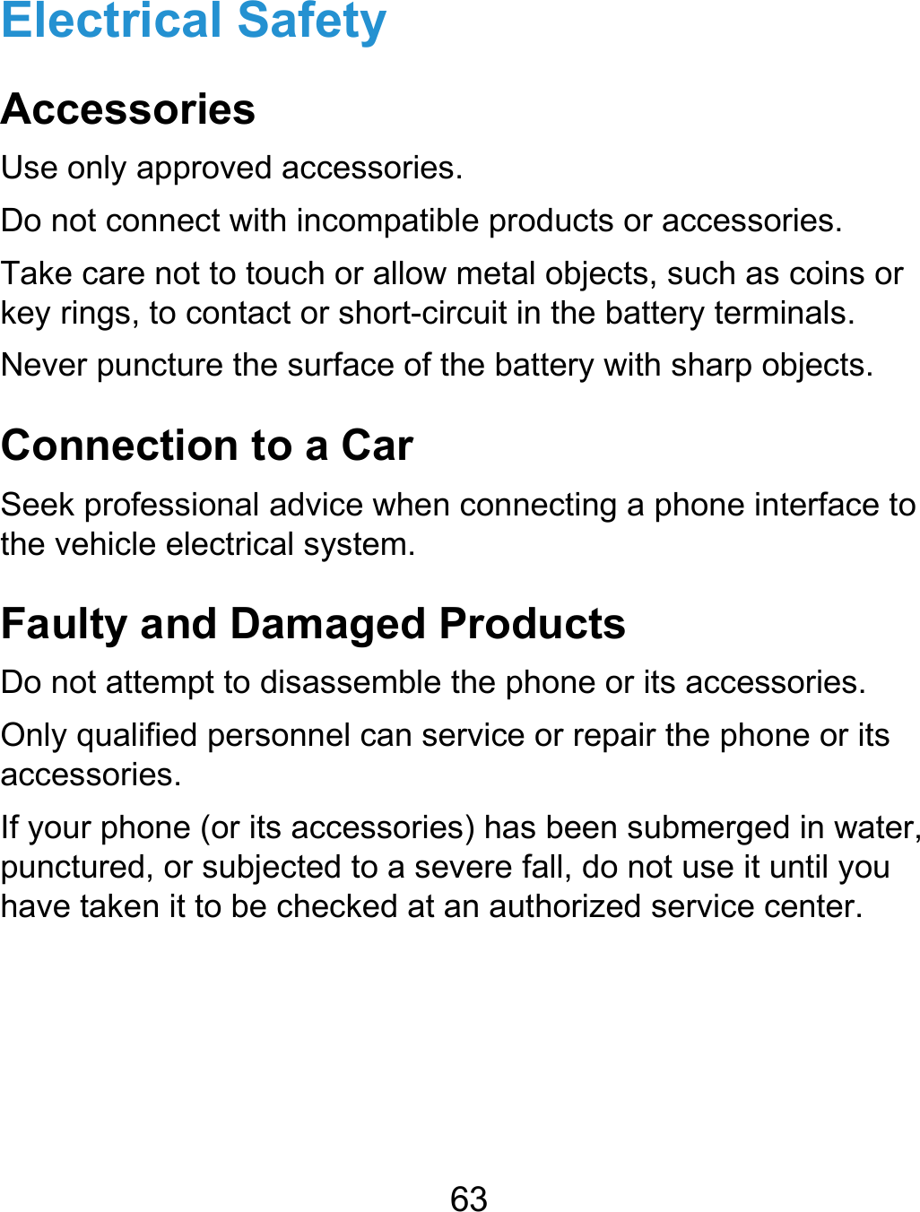  63 Electrical Safety Accessories Use only approved accessories. Do not connect with incompatible products or accessories. Take care not to touch or allow metal objects, such as coins or key rings, to contact or short-circuit in the battery terminals. Never puncture the surface of the battery with sharp objects. Connection to a Car Seek professional advice when connecting a phone interface to the vehicle electrical system. Faulty and Damaged Products Do not attempt to disassemble the phone or its accessories. Only qualified personnel can service or repair the phone or its accessories. If your phone (or its accessories) has been submerged in water, punctured, or subjected to a severe fall, do not use it until you have taken it to be checked at an authorized service center.  