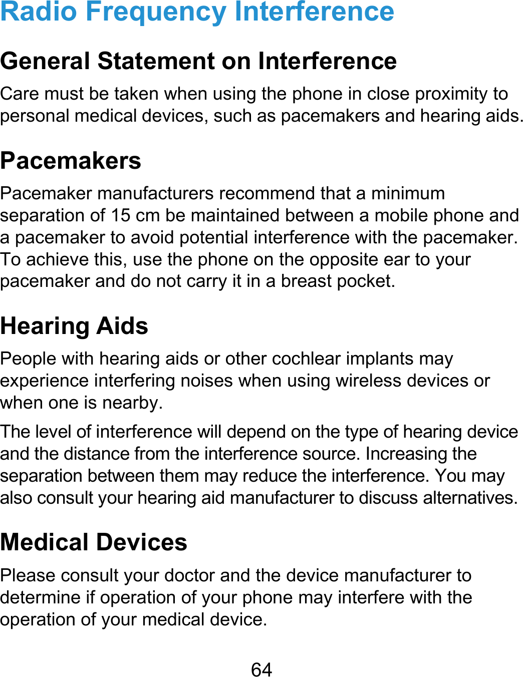  64 Radio Frequency Interference General Statement on Interference Care must be taken when using the phone in close proximity to personal medical devices, such as pacemakers and hearing aids. Pacemakers Pacemaker manufacturers recommend that a minimum separation of 15 cm be maintained between a mobile phone and a pacemaker to avoid potential interference with the pacemaker. To achieve this, use the phone on the opposite ear to your pacemaker and do not carry it in a breast pocket. Hearing Aids People with hearing aids or other cochlear implants may experience interfering noises when using wireless devices or when one is nearby. The level of interference will depend on the type of hearing device and the distance from the interference source. Increasing the separation between them may reduce the interference. You may also consult your hearing aid manufacturer to discuss alternatives. Medical Devices Please consult your doctor and the device manufacturer to determine if operation of your phone may interfere with the operation of your medical device. 