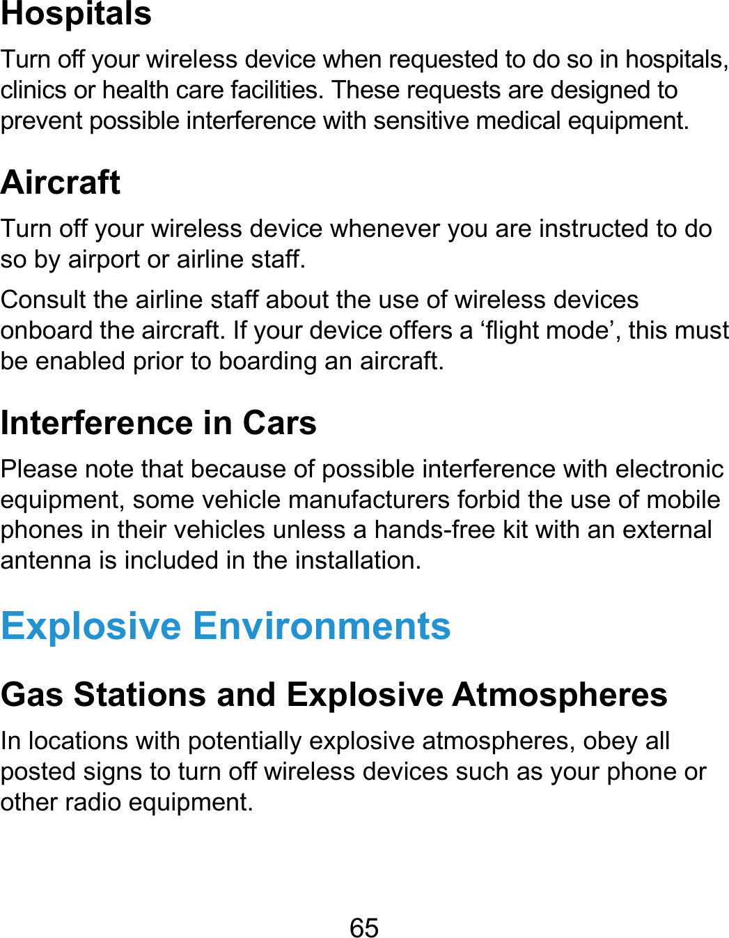  65 Hospitals Turn off your wireless device when requested to do so in hospitals, clinics or health care facilities. These requests are designed to prevent possible interference with sensitive medical equipment. Aircraft Turn off your wireless device whenever you are instructed to do so by airport or airline staff. Consult the airline staff about the use of wireless devices onboard the aircraft. If your device offers a ‘flight mode’, this must be enabled prior to boarding an aircraft. Interference in Cars Please note that because of possible interference with electronic equipment, some vehicle manufacturers forbid the use of mobile phones in their vehicles unless a hands-free kit with an external antenna is included in the installation. Explosive Environments Gas Stations and Explosive Atmospheres In locations with potentially explosive atmospheres, obey all posted signs to turn off wireless devices such as your phone or other radio equipment.  