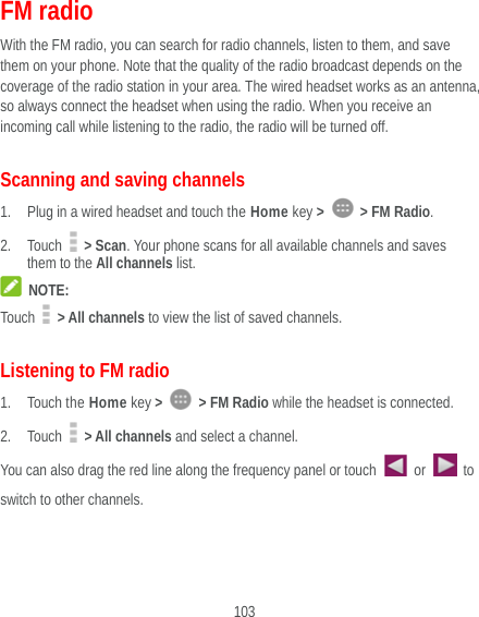  103 FM radio With the FM radio, you can search for radio channels, listen to them, and save them on your phone. Note that the quality of the radio broadcast depends on the coverage of the radio station in your area. The wired headset works as an antenna, so always connect the headset when using the radio. When you receive an incoming call while listening to the radio, the radio will be turned off.   Scanning and saving channels 1. Plug in a wired headset and touch the Home key &gt;    &gt; FM Radio. 2. Touch   &gt; Scan. Your phone scans for all available channels and saves them to the All channels list.  NOTE: Touch   &gt; All channels to view the list of saved channels. Listening to FM radio 1. Touch the Home key &gt;   &gt; FM Radio while the headset is connected. 2. Touch   &gt; All channels and select a channel. You can also drag the red line along the frequency panel or touch   or   to switch to other channels.   