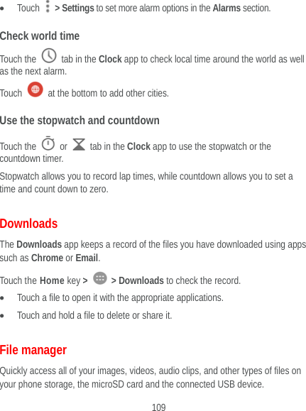  109  Touch   &gt; Settings to set more alarm options in the Alarms section. Check world time Touch the   tab in the Clock app to check local time around the world as well as the next alarm. Touch    at the bottom to add other cities. Use the stopwatch and countdown Touch the   or    tab in the Clock app to use the stopwatch or the countdown timer. Stopwatch allows you to record lap times, while countdown allows you to set a time and count down to zero. Downloads The Downloads app keeps a record of the files you have downloaded using apps such as Chrome or Email. Touch the Home key &gt;   &gt; Downloads to check the record.  Touch a file to open it with the appropriate applications.  Touch and hold a file to delete or share it. File manager Quickly access all of your images, videos, audio clips, and other types of files on your phone storage, the microSD card and the connected USB device. 