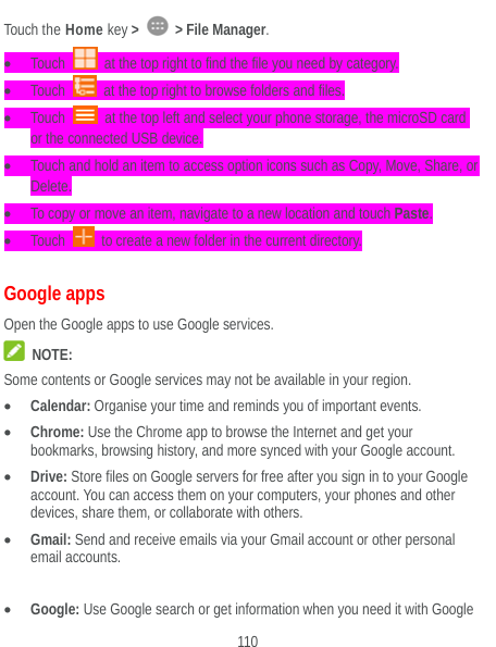  110 Touch the Home key &gt;   &gt; File Manager.   Touch    at the top right to find the file you need by category.  Touch    at the top right to browse folders and files.  Touch    at the top left and select your phone storage, the microSD card or the connected USB device.  Touch and hold an item to access option icons such as Copy, Move, Share, or Delete.  To copy or move an item, navigate to a new location and touch Paste.  Touch    to create a new folder in the current directory. Google apps Open the Google apps to use Google services.  NOTE: Some contents or Google services may not be available in your region.  Calendar: Organise your time and reminds you of important events.  Chrome: Use the Chrome app to browse the Internet and get your bookmarks, browsing history, and more synced with your Google account.  Drive: Store files on Google servers for free after you sign in to your Google account. You can access them on your computers, your phones and other devices, share them, or collaborate with others.  Gmail: Send and receive emails via your Gmail account or other personal email accounts.   Google: Use Google search or get information when you need it with Google 