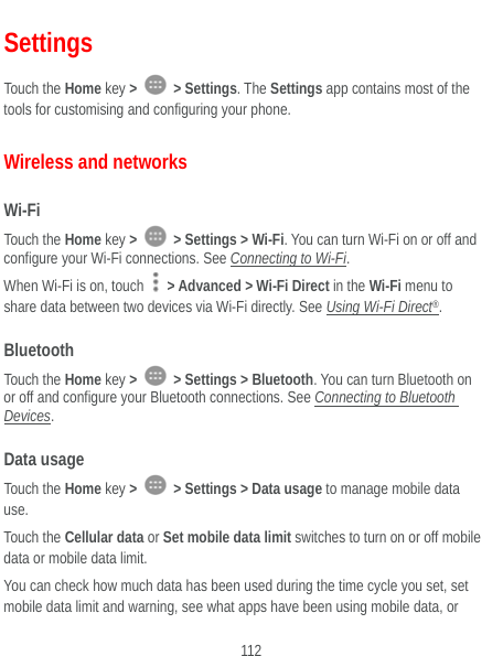  112 Settings Touch the Home key &gt;   &gt; Settings. The Settings app contains most of the tools for customising and configuring your phone. Wireless and networks Wi-Fi Touch the Home key &gt;   &gt; Settings &gt; Wi-Fi. You can turn Wi-Fi on or off and configure your Wi-Fi connections. See Connecting to Wi-Fi. When Wi-Fi is on, touch    &gt; Advanced &gt; Wi-Fi Direct in the Wi-Fi menu to share data between two devices via Wi-Fi directly. See Using Wi-Fi Direct®. Bluetooth Touch the Home key &gt;   &gt; Settings &gt; Bluetooth. You can turn Bluetooth on or off and configure your Bluetooth connections. See Connecting to Bluetooth Devices. Data usage Touch the Home key &gt;   &gt; Settings &gt; Data usage to manage mobile data use.  Touch the Cellular data or Set mobile data limit switches to turn on or off mobile data or mobile data limit. You can check how much data has been used during the time cycle you set, set mobile data limit and warning, see what apps have been using mobile data, or 