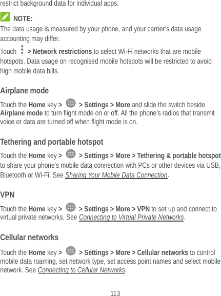  113 restrict background data for individual apps.  NOTE: The data usage is measured by your phone, and your carrier’s data usage accounting may differ. Touch    &gt; Network restrictions to select Wi-Fi networks that are mobile hotspots. Data usage on recognised mobile hotspots will be restricted to avoid high mobile data bills. Airplane mode Touch the Home key &gt;   &gt; Settings &gt; More and slide the switch beside Airplane mode to turn flight mode on or off. All the phone’s radios that transmit voice or data are turned off when flight mode is on. Tethering and portable hotspot Touch the Home key &gt;   &gt; Settings &gt; More &gt; Tethering &amp; portable hotspot to share your phone’s mobile data connection with PCs or other devices via USB, Bluetooth or Wi-Fi. See Sharing Your Mobile Data Connection. VPN Touch the Home key &gt;   &gt; Settings &gt; More &gt; VPN to set up and connect to virtual private networks. See Connecting to Virtual Private Networks. Cellular networks Touch the Home key &gt;   &gt; Settings &gt; More &gt; Cellular networks to control mobile data roaming, set network type, set access point names and select mobile network. See Connecting to Cellular Networks. 