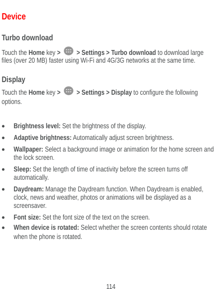  114 Device Turbo download Touch the Home key &gt;   &gt; Settings &gt; Turbo download to download large files (over 20 MB) faster using Wi-Fi and 4G/3G networks at the same time. Display Touch the Home key &gt;   &gt; Settings &gt; Display to configure the following options.   Brightness level: Set the brightness of the display.  Adaptive brightness: Automatically adjust screen brightness.  Wallpaper: Select a background image or animation for the home screen and the lock screen.  Sleep: Set the length of time of inactivity before the screen turns off automatically.  Daydream: Manage the Daydream function. When Daydream is enabled, clock, news and weather, photos or animations will be displayed as a screensaver.  Font size: Set the font size of the text on the screen.  When device is rotated: Select whether the screen contents should rotate when the phone is rotated.  